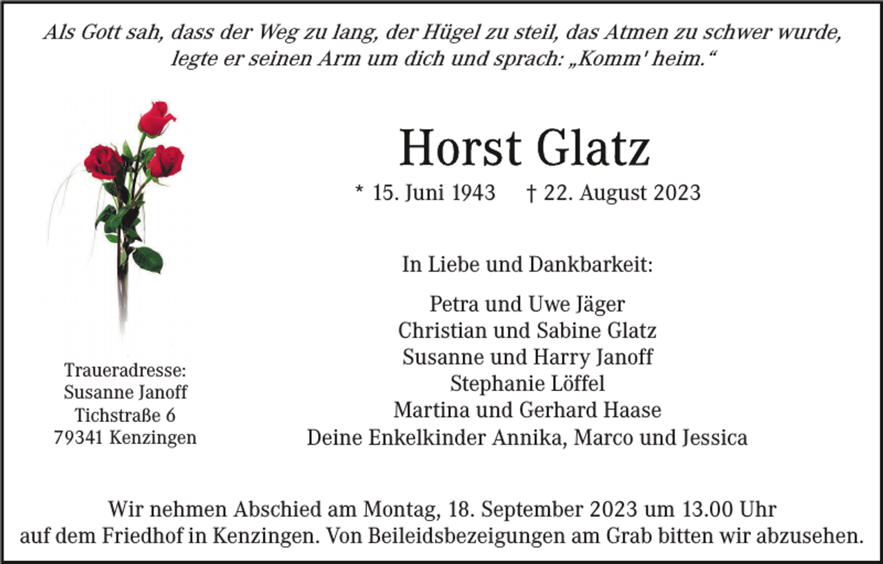 <p>Als Gott sah, dass der Weg zu lang, der Hügel zu steil, das Atmen zu schwer wurde,<br />legte er seinen Arm um dich und sprach: „Komm' heim.“</p><p>* 15. Juni 1943</p><p>† 22. August 2023</p><p>In Liebe und Dankbarkeit:</p><p>Traueradresse:<br />Susanne Janoff<br />Tichstraße 6<br />79341 Kenzingen</p><p>Petra und Uwe Jäger<br />Christian und Sabine Glatz<br />Susanne und Harry Janoff<br />Stephanie Löffel<br />Martina und Gerhard Haase<br />Deine Enkelkinder Annika, Marco und Jessica</p><p>Wir nehmen Abschied am Montag, 18. September 2023 um 13.00 Uhr<br />auf dem Friedhof in Kenzingen. Von Beileidsbezeigungen am Grab bitten wir abzusehen.</p>