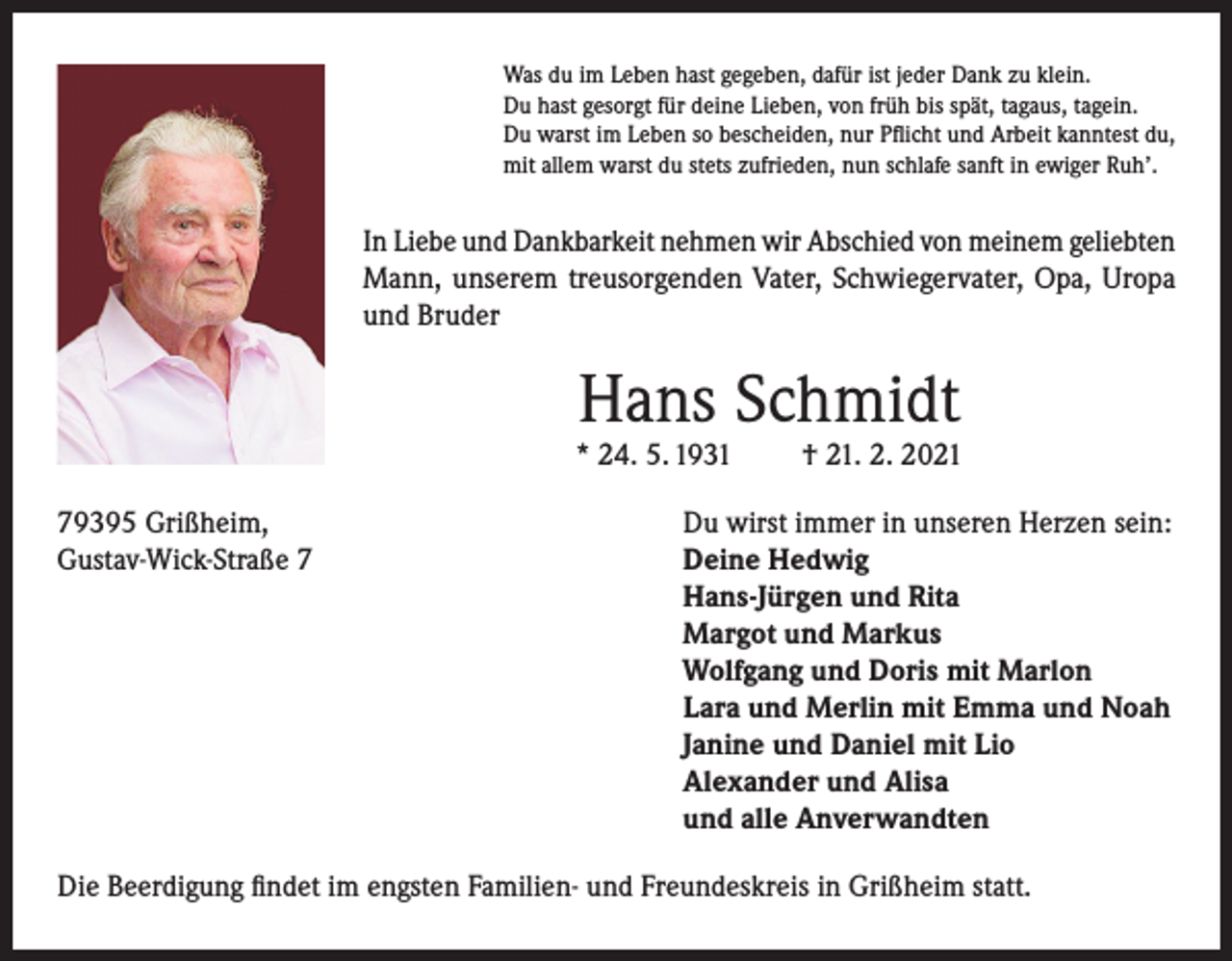 <p>Was du im Leben hast gegeben, dafür ist jeder Dank zu klein.<br />Du hast gesorgt für deine Lieben, von früh bis spät, tagaus, tagein.<br />Du warst im Leben so bescheiden, nur Pflicht und Arbeit kanntest du,<br />mit allem warst du stets zufrieden, nun schlafe sanft in ewiger Ruh’.</p><p>In Liebe und Dankbarkeit nehmen wir Abschied von meinem geliebten<br />Mann, unserem treusorgenden Vater, Schwiegervater, Opa, Uropa<br />und Bruder</p><p>Hans Schmidt</p><p>* 24. 5. 1931</p><p>† 21. 2. 2021</p><p>79395 Grißheim,<br />Du wirst immer in unseren Herzen sein:<br />Gustav-Wick-Straße 7 Deine Hedwig<br />Hans-Jürgen und Rita<br />Margot und Markus<br />Wolfgang und Doris mit Marlon<br />Lara und Merlin mit Emma und Noah<br />Janine und Daniel mit Lio<br />Alexander und Alisa<br />und alle Anverwandten<br />Die Beerdigung findet im engsten Familien- und Freundeskreis in Grißheim statt.</p>