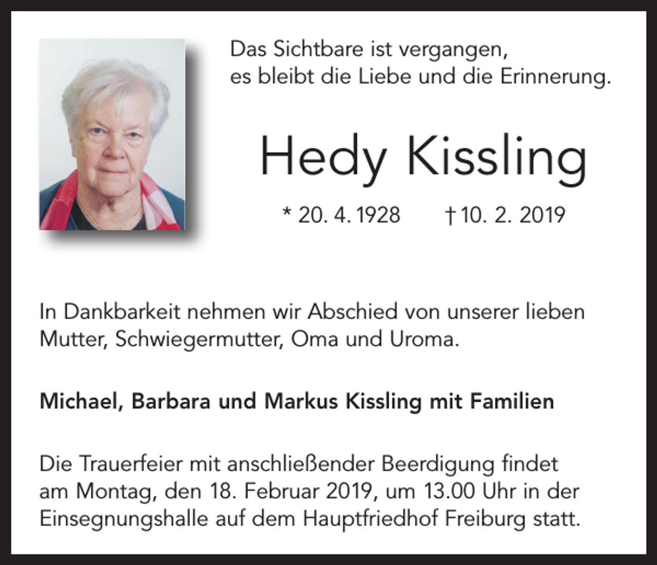 <p>Das Sichtbare ist vergangen,<br />es bleibt die Liebe und die Erinnerung.</p><p>Hedy Kissling<br />* 20. 4. 1928 † 10. 2. 2019</p><p>In Dankbarkeit nehmen wir Abschied von unserer lieben<br />Mutter, Schwiegermutter, Oma und Uroma.<br />Michael, Barbara und Markus Kissling mit Familien<br />Die Trauerfeier mit anschließender Beerdigung findet<br />am Montag, den 18. Februar 2019, um 13.00 Uhr in der<br />Einsegnungshalle auf dem Hauptfriedhof Freiburg statt.</p>