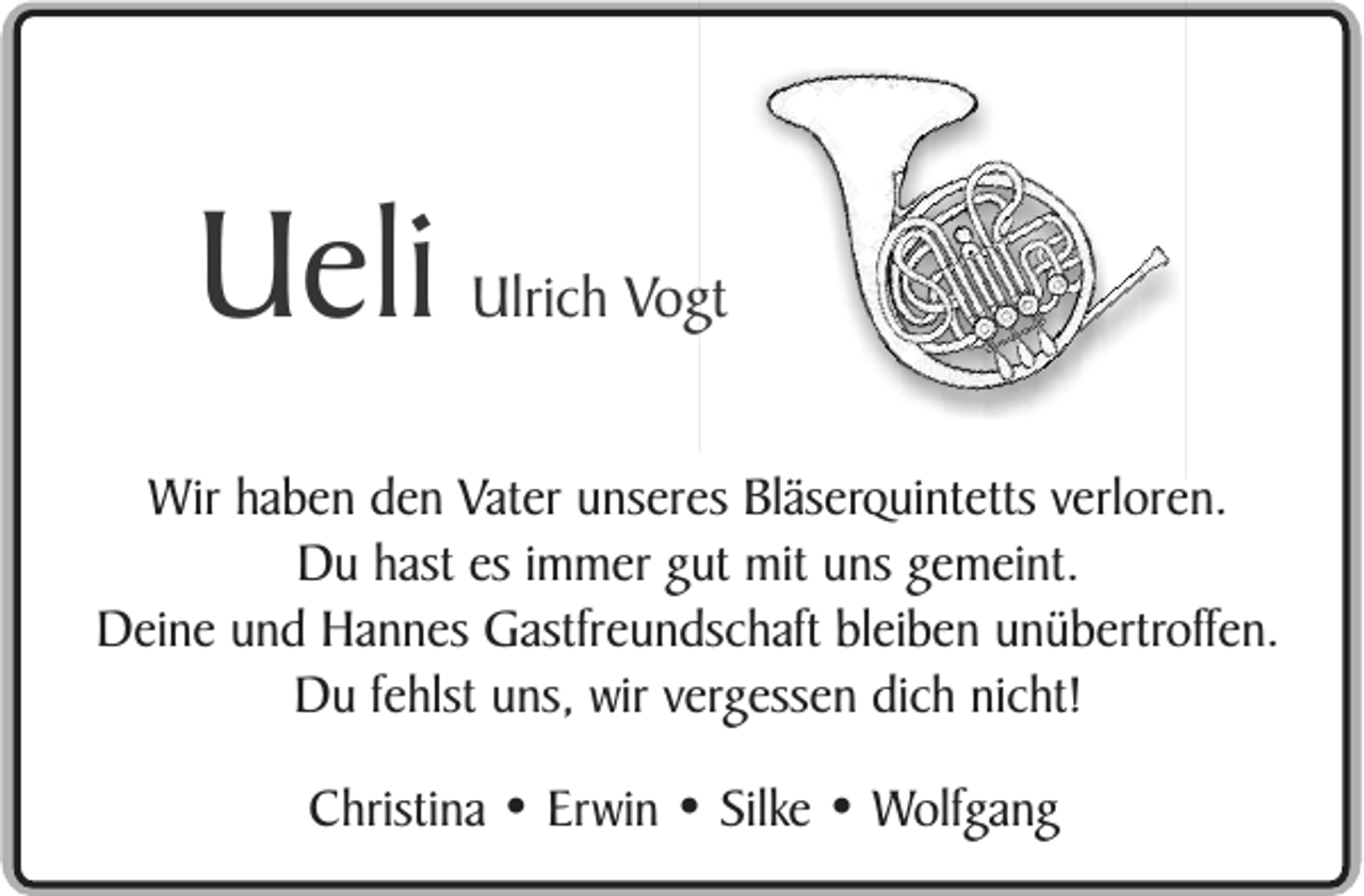 <p>Ueli</p><p>Ulrich Vogt</p><p>Wir haben den Vater unseres Bläserquintetts verloren.<br />Du hast es immer gut mit uns gemeint.<br />Deine und Hannes Gastfreundschaft bleiben unübertroffen.<br />Du fehlst uns, wir vergessen dich nicht!<br />Christina • Erwin • Silke • Wolfgang</p>