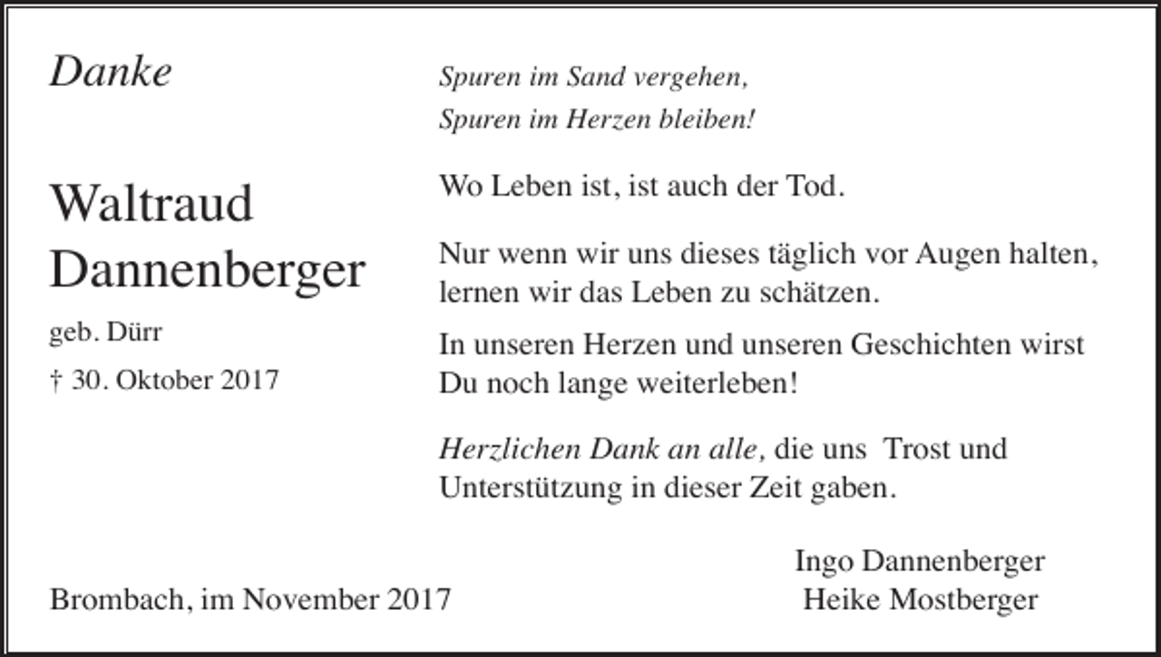 <p>Danke</p><p>Spuren im Sand vergehen,<br />Spuren im Herzen bleiben!</p><p>Waltraud<br />Dannenberger</p><p>Wo Leben ist, ist auch der Tod.</p><p>geb. Dürr</p><p>In unseren Herzen und unseren Geschichten wirst<br />Du noch lange weiterleben!</p><p>† 30. Oktober 2017</p><p>Nur wenn wir uns dieses täglich vor Augen halten,<br />lernen wir das Leben zu schätzen.</p><p>Herzlichen Dank an alle, die uns Trost und<br />Unterstützung in dieser Zeit gaben.</p><p>Brombach, im November 2017</p><p>Ingo Dannenberger<br />Heike Mostberger</p>