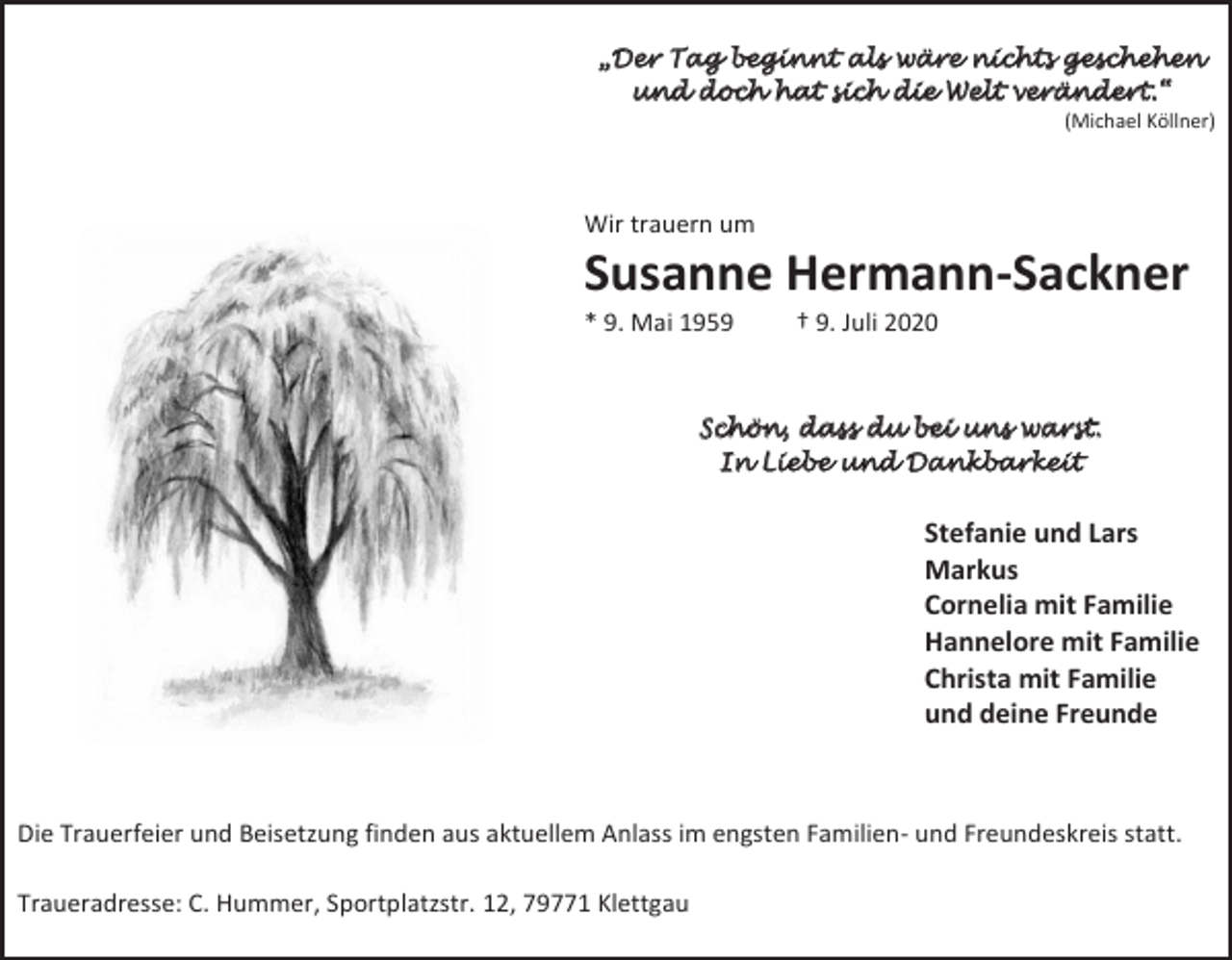 <p>„Der Tag beginnt als wäre nichts geschehen<br />und doch hat sich die Welt verändert.“<br />(Michael Köllner)</p><p>Wir trauern um</p><p>Susanne Hermann-Sackner<br />* 9. Mai 1959</p><p>† 9. Juli 2020</p><p>Schön, dass du bei uns warst.<br />In Liebe und Dankbarkeit</p><p>Stefanie und Lars<br />Markus<br />Cornelia mit Familie<br />Hannelore mit Familie<br />Christa mit Familie<br />und deine Freunde</p><p>Die Trauerfeier und Beisetzung finden aus aktuellem Anlass im engsten Familien- und Freundeskreis statt.<br />Traueradresse: C. Hummer, Sportplatzstr. 12, 79771 Klettgau</p>