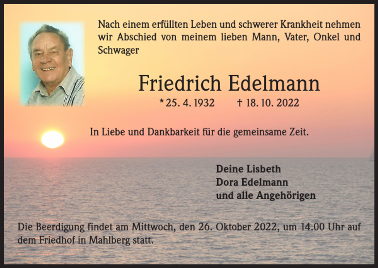 <p>Nach einem erfüllten Leben und schwerer Krankheit nehmen<br />wir Abschied von meinem lieben Mann, Vater, Onkel und<br />Schwager</p><p>Friedrich Edelmann<br />* 25. 4. 1932 † 18. 10. 2022</p><p>In Liebe und Dankbarkeit für die gemeinsame Zeit.<br />Deine Lisbeth<br />Dora Edelmann<br />und alle Angehörigen<br />Die Beerdigung findet am Mittwoch, den 26. Oktober 2022, um 14.00 Uhr auf<br />dem Friedhof in Mahlberg statt.</p>