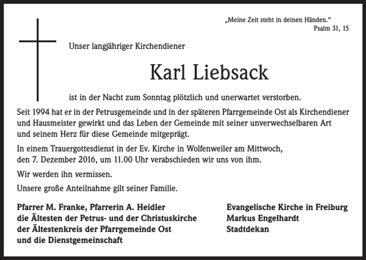 <p>„Meine Zeit steht in deinen Händen.“</p><p>Psalm 31, 15</p><p>Unser langjähriger Kirchendiener</p><p>Karl Liebsack<br />ist in der Nacht zum Sonntag plötzlich und unerwartet verstorben.<br />Seit 1994 hat er in der Petrusgemeinde und in der späteren Pfarrgemeinde Ost als Kirchendiener<br />und Hausmeister gewirkt und das Leben der Gemeinde mit seiner unverwechselbaren Art<br />und seinem Herz für diese Gemeinde mitgeprägt.<br />In einem Trauergottesdienst in der Ev. Kirche in Wolfenweiler am Mittwoch,<br />den 7. Dezember 2016, um 11.00 Uhr verabschieden wir uns von ihm.<br />Wir werden ihn vermissen.<br />Unsere große Anteilnahme gilt seiner Familie.<br />Pfarrer M. Franke, Pfarrerin A. Heidler<br />die Ältesten der Petrus- und der Christuskirche<br />der Ältestenkreis der Pfarrgemeinde Ost<br />und die Dienstgemeinschaft</p><p>Evangelische Kirche in Freiburg<br />Markus Engelhardt<br />Stadtdekan</p>