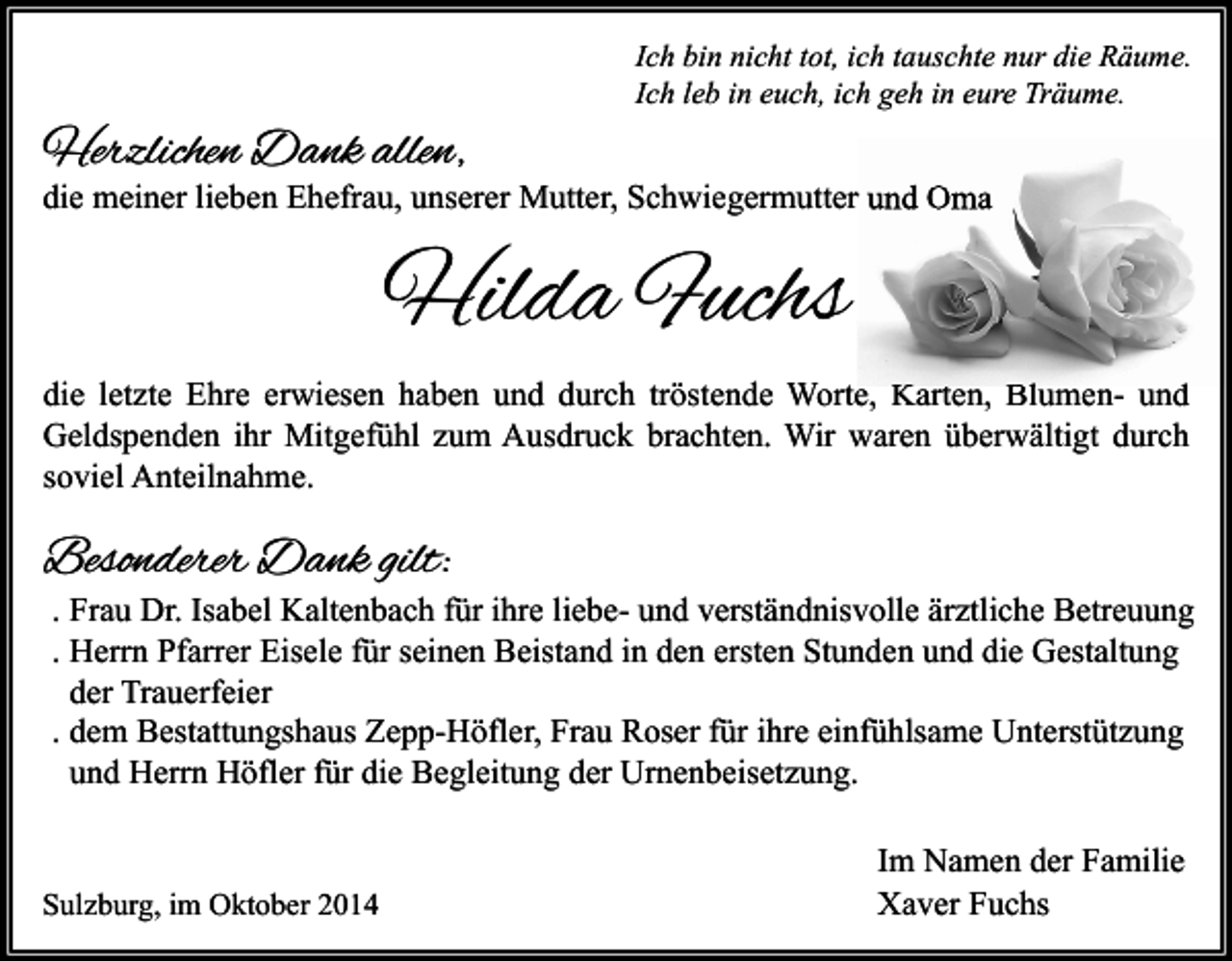 <p>Ich bin nicht tot, ich tauschte nur die Räume.<br />Ich leb in euch, ich geh in eure Träume.</p><p>Herzlichen Dank allen,</p><p>die meiner lieben Ehefrau, unserer Mutter, Schwiegermutter und Oma</p><p>Hilda Fuchs<br />die letzte Ehre erwiesen haben und durch tröstende Worte, Karten, Blumen- und<br />Geldspenden ihr Mitgefühl zum Ausdruck brachten. Wir waren überwältigt durch<br />soviel Anteilnahme.</p><p>Besonderer Dank gilt:</p><p>. Frau Dr. Isabel Kaltenbach für ihre liebe- und verständnisvolle ärztliche Betreuung<br />. Herrn Pfarrer Eisele für seinen Beistand in den ersten Stunden und die Gestaltung<br />der Trauerfeier<br />. dem Bestattungshaus Zepp-Höfler, Frau Roser für ihre einfühlsame Unterstützung<br />und Herrn Höfler für die Begleitung der Urnenbeisetzung.</p><p>Sulzburg, im Oktober 2014</p><p>Im Namen der Familie<br />Xaver Fuchs</p>