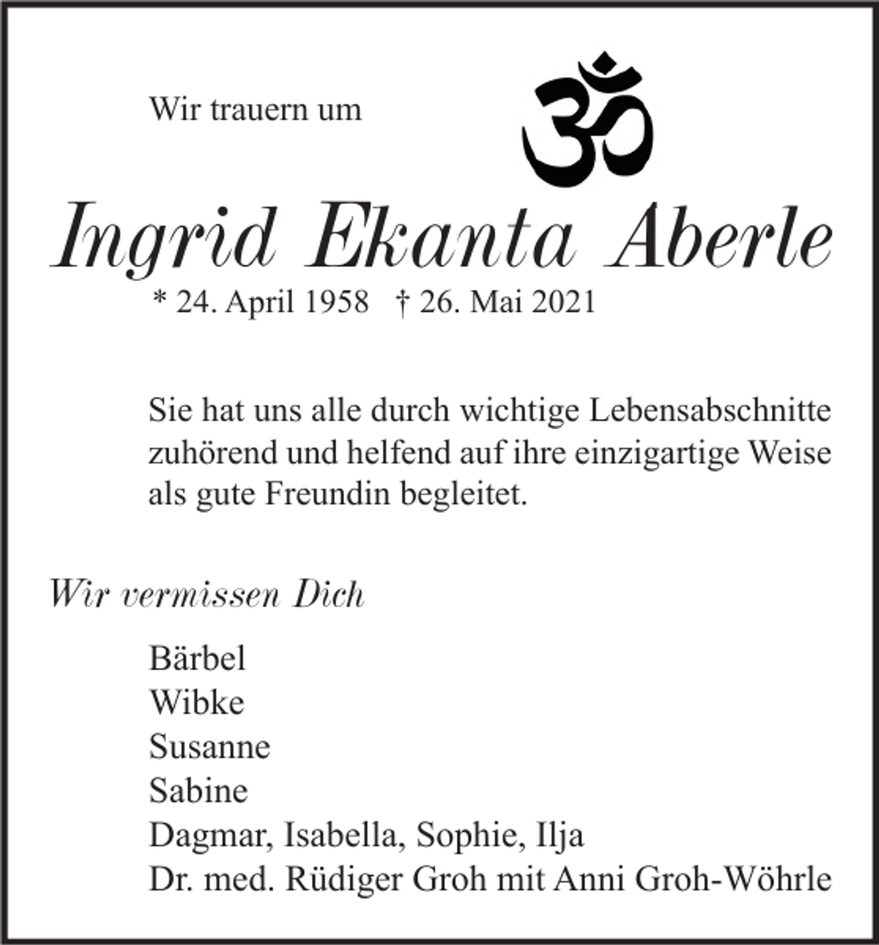 <p>Wir trauern um</p><p>Ingrid Ekanta Aberle<br />* 24. April 1958 † 26. Mai 2021</p><p>Sie hat uns alle durch wichtige Lebensabschnitte<br />zuhörend und helfend auf ihre einzigartige Weise<br />als gute Freundin begleitet.</p><p>Wir vermissen Dich<br />Bärbel<br />Wibke<br />Susanne<br />Sabine<br />Dagmar, Isabella, Sophie, Ilja<br />Dr. med. Rüdiger Groh mit Anni Groh-Wöhrle</p>