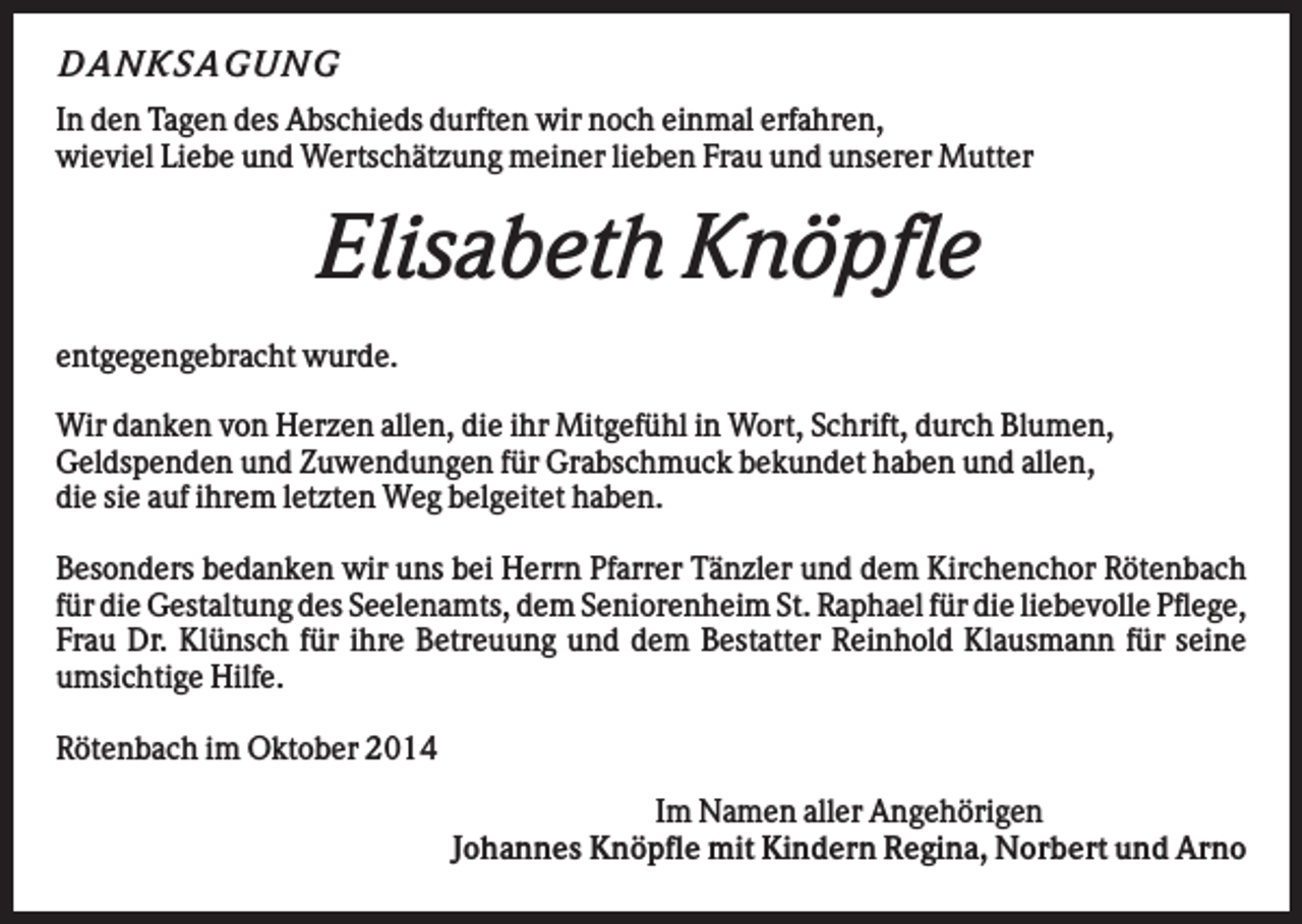 <p>D A NK S A G U NG<br />In den Tagen des Abschieds durften wir noch einmal erfahren,<br />wieviel Liebe und Wertschätzung meiner lieben Frau und unserer Mutter</p><p>Elisabeth Knöpfle<br />entgegengebracht wurde.<br />Wir danken von Herzen allen, die ihr Mitgefühl in Wort, Schrift, durch Blumen,<br />Geldspenden und Zuwendungen für Grabschmuck bekundet haben und allen,<br />die sie auf ihrem letzten Weg belgeitet haben.<br />Besonders bedanken wir uns bei Herrn Pfarrer Tänzler und dem Kirchenchor Rötenbach<br />für die Gestaltung des Seelenamts, dem Seniorenheim St. Raphael für die liebevolle Pflege,<br />Frau Dr. Klünsch für ihre Betreuung und dem Bestatter Reinhold Klausmann für seine<br />umsichtige Hilfe.<br />Rötenbach im Oktober 2014<br />Im Namen aller Angehörigen<br />Johannes Knöpfle mit Kindern Regina, Norbert und Arno</p>