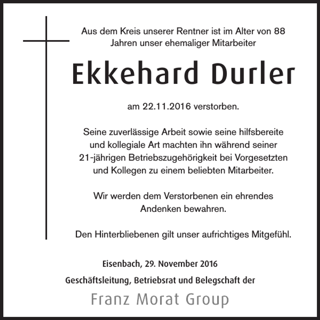 <p>Aus dem Kreis unserer Rentner ist im Alter von 88<br />Jahren unser ehemaliger Mitarbeiter</p><p>Ekkehard Durler<br />am 22.11.2016 verstorben.<br />Seine zuverlässige Arbeit sowie seine hilfsbereite<br />und kollegiale Art machten ihn während seiner<br />21-jährigen Betriebszugehörigkeit bei Vorgesetzten<br />und Kollegen zu einem beliebten Mitarbeiter.<br />Wir werden dem Verstorbenen ein ehrendes<br />Andenken bewahren.<br />Den Hinterbliebenen gilt unser aufrichtiges Mitgefühl.<br />Eisenbach, 29. November 2016<br />Geschäftsleitung, Betriebsrat und Belegschaft der</p>