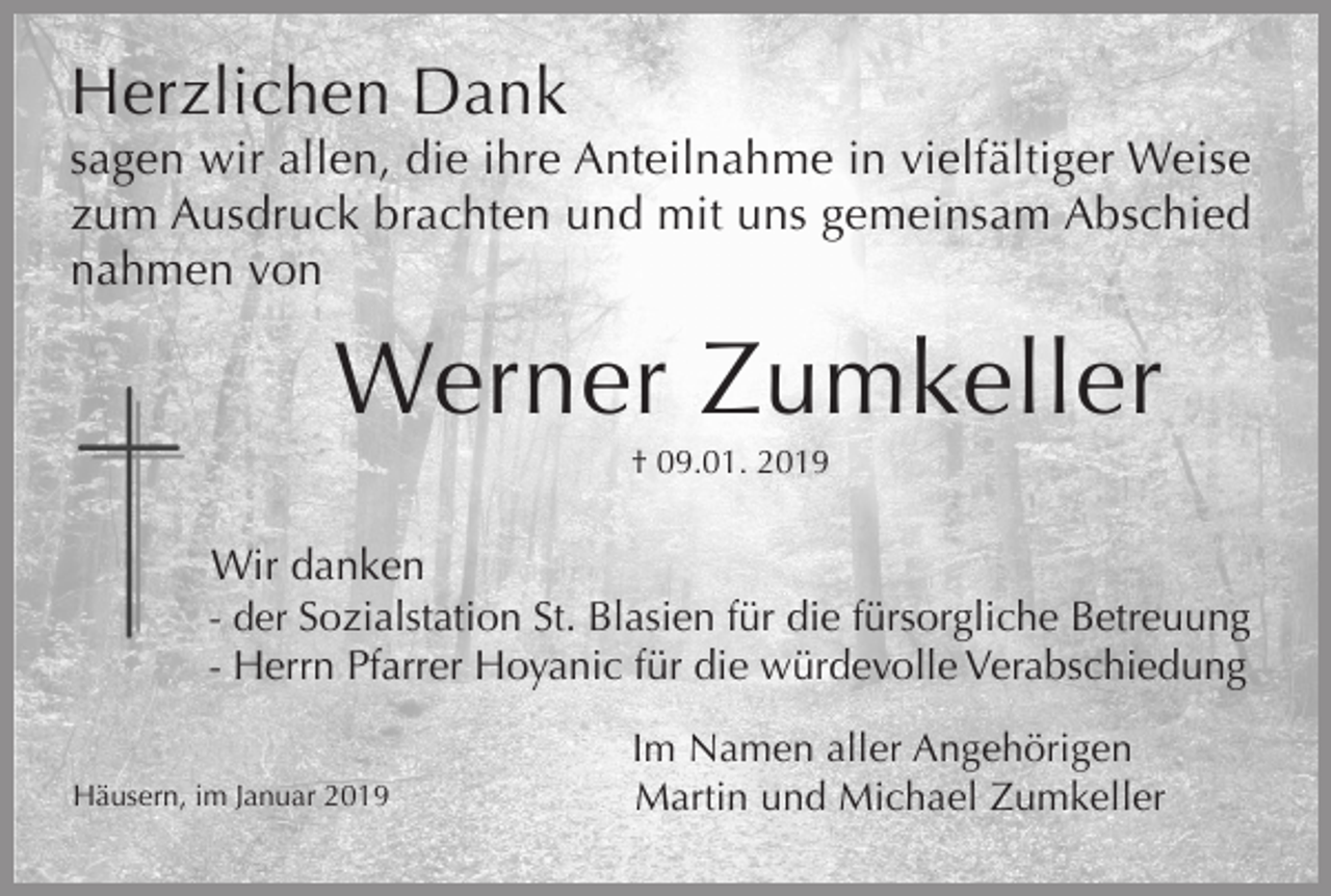 <p>Herzlichen Dank<br />sagen wir allen, die ihre Anteilnahme in vielfältiger Weise<br />zum Ausdruck brachten und mit uns gemeinsam Abschied<br />nahmen von</p><p>Werner Zumkeller<br />† 09.01. 2019</p><p>Wir danken<br />- der Sozialstation St. Blasien für die fürsorgliche Betreuung<br />- Herrn Pfarrer Hoyanic für die würdevolle Verabschiedung<br />Häusern, im Januar 2019</p><p>Im Namen aller Angehörigen<br />Martin und Michael Zumkeller</p>