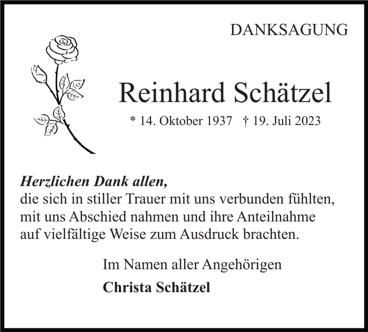 <p>DANKSAGUNG</p><p>Reinhard Schätzel<br />* 14. Oktober 1937 † 19. Juli 2023</p><p>Herzlichen Dank allen,<br />die sich in stiller Trauer mit uns verbunden fühlten,<br />mit uns Abschied nahmen und ihre Anteilnahme<br />auf vielfältige Weise zum Ausdruck brachten.<br />Im Namen aller Angehörigen<br />Christa Schätzel</p>