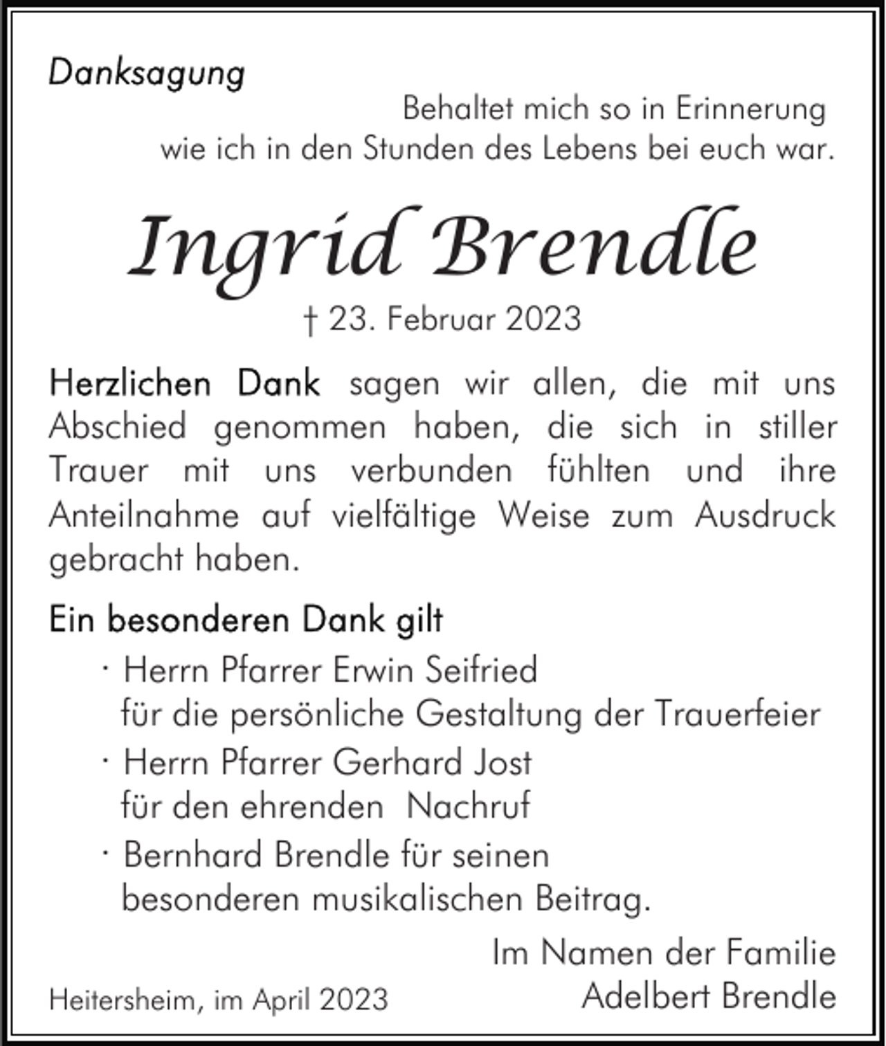 <p>Behaltet mich so in Erinnerung<br />wie ich in den Stunden des Lebens bei euch war.</p><p>Ingrid Brendle<br />† 23. Februar 2023</p><p>sagen wir allen, die mit uns<br />Abschied genommen haben, die sich in stiller<br />Trauer mit uns verbunden fühlten und ihre<br />Anteilnahme auf vielfältige Weise zum Ausdruck<br />gebracht haben.</p><p>· Herrn Pfarrer Erwin Seifried<br />für die persönliche Gestaltung der Trauerfeier</p><p>· Herrn Pfarrer Gerhard Jost<br />für den ehrenden Nachruf</p><p>· Bernhard Brendle für seinen<br />besonderen musikalischen Beitrag.<br />Im Namen der Familie<br />Adelbert Brendle<br />Heitersheim, im April 2023</p>