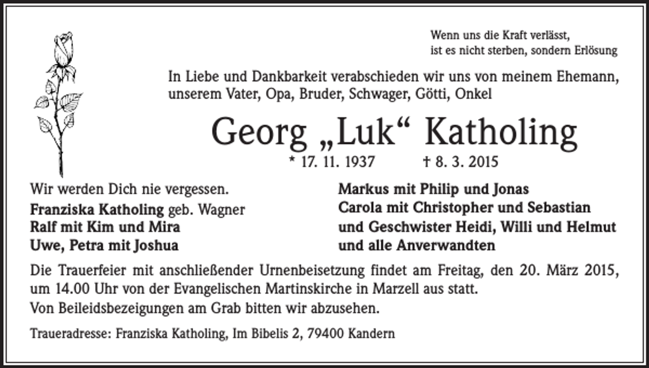 <p>Wenn uns die Kraft verlässt,<br />ist es nicht sterben, sondern Erlösung</p><p>In Liebe und Dankbarkeit verabschieden wir uns von meinem Ehemann,<br />unserem Vater, Opa, Bruder, Schwager, Götti, Onkel</p><p>Georg „Luk“ Katholing<br />* 17. 11. 1937 † 8. 3. 2015</p><p>Wir werden Dich nie vergessen.<br />Franziska Katholing geb. Wagner<br />Ralf mit Kim und Mira<br />Uwe, Petra mit Joshua</p><p>Markus mit Philip und Jonas<br />Carola mit Christopher und Sebastian<br />und Geschwister Heidi, Willi und Helmut<br />und alle Anverwandten</p><p>Die Trauerfeier mit anschließender Urnenbeisetzung findet am Freitag, den 20. März 2015,<br />um 14.00 Uhr von der Evangelischen Martinskirche in Marzell aus statt.<br />Von Beileidsbezeigungen am Grab bitten wir abzusehen.<br />Traueradresse: Franziska Katholing, Im Bibelis 2, 79400 Kandern</p>