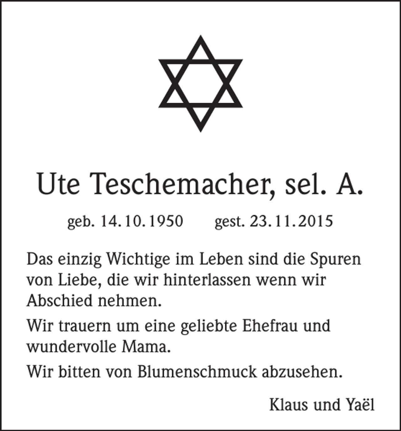 <p>Ute Teschemacher, sel. A.<br />geb. 14. 10. 1950</p><p>gest. 23. 11. 2015</p><p>Das einzig Wichtige im Leben sind die Spuren<br />von Liebe, die wir hinterlassen wenn wir<br />Abschied nehmen.<br />Wir trauern um eine geliebte Ehefrau und<br />wundervolle Mama.<br />Wir bitten von Blumenschmuck abzusehen.</p><p>Klaus und Yaël</p>