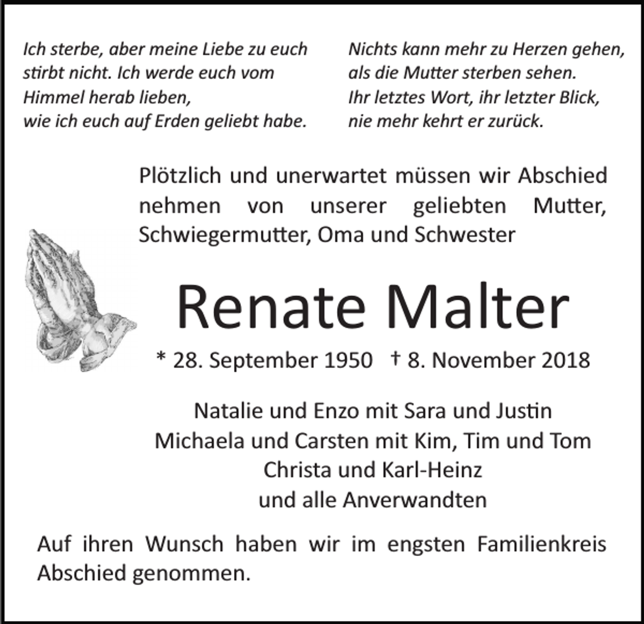 <p>Ich sterbe, aber meine Liebe zu euch<br />s�rbt nicht. Ich werde euch vom<br />Himmel herab lieben,<br />wie ich euch auf Erden geliebt habe.</p><p>Nichts kann mehr zu Herzen gehen,<br />als die Mu�er sterben sehen.<br />Ihr letztes Wort, ihr letzter Blick,<br />nie mehr kehrt er zurück.</p><p>Plötzlich und unerwartet müssen wir Abschied<br />nehmen von unserer geliebten Mu�er,<br />Schwiegermu�er, Oma und Schwester</p><p>Renate Malter<br />* 28. September 1950 † 8. November 2018<br />Natalie und Enzo mit Sara und Jus�n<br />Michaela und Carsten mit Kim, Tim und Tom<br />Christa und Karl­Heinz<br />und alle Anverwandten<br />Auf ihren Wunsch haben wir im engsten Familienkreis<br />Abschied genommen.</p>