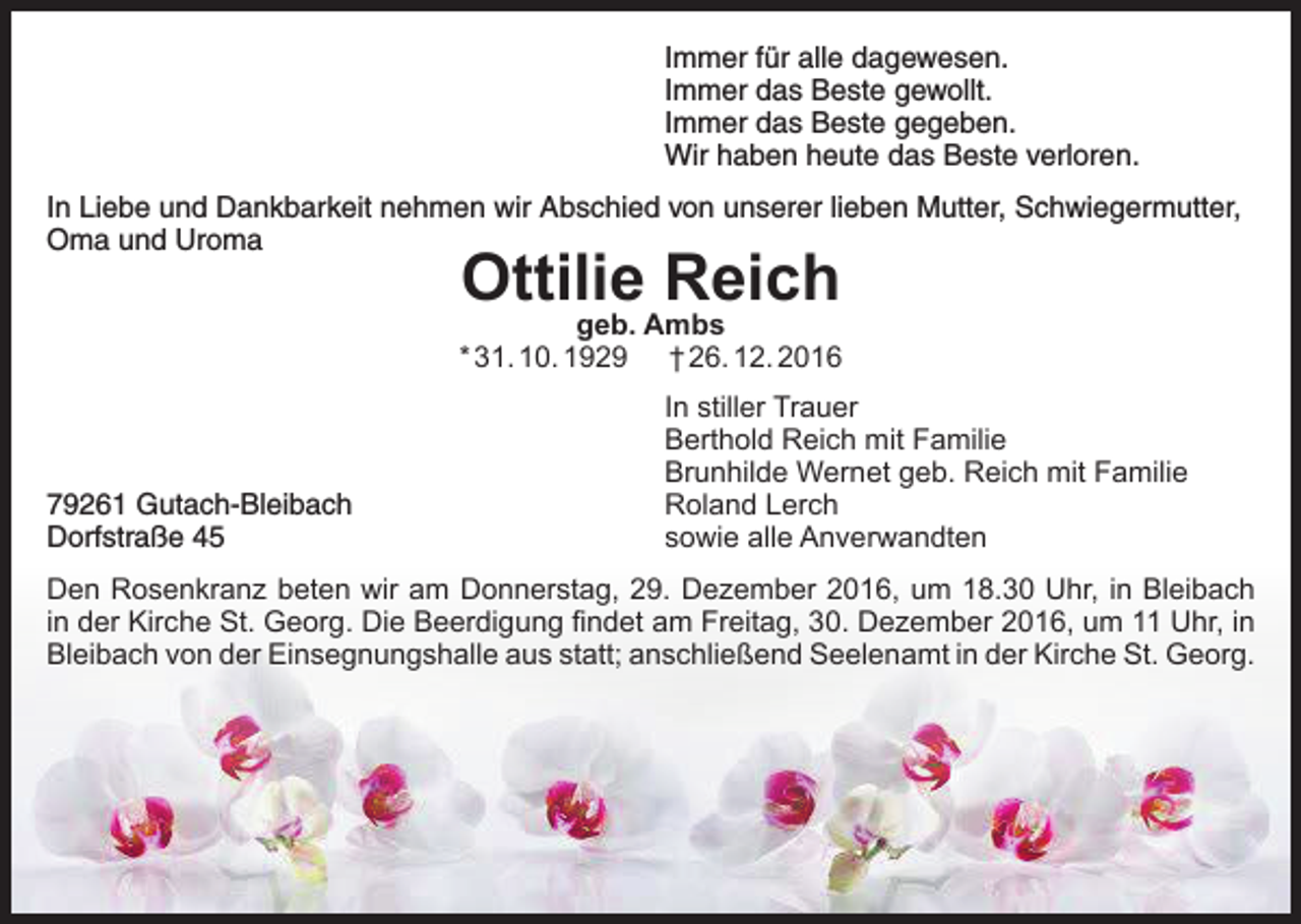 <p>Immer für alle dagewesen.<br />Immer das Beste gewollt.<br />Immer das Beste gegeben.<br />Wir haben heute das Beste verloren.<br />In Liebe und Dankbarkeit nehmen wir Abschied von unserer lieben Mutter, Schwiegermutter,<br />Oma und Uroma</p><p>Ottilie<br />Reich<br />geb. Ambs</p><p>* 31. 10. 1929</p><p>79261 Gutach-Bleibach<br />Dorfstraße 45</p><p>† 26. 12. 2016</p><p>In stiller Trauer<br />Berthold Reich mit Familie<br />Brunhilde Wernet geb. Reich mit Familie<br />Roland Lerch<br />sowie alle Anverwandten</p><p>Den Rosenkranz beten wir am Donnerstag, 29. Dezember 2016, um 18.30 Uhr, in Bleibach<br />in der Kirche St. Georg. Die Beerdigung findet am Freitag, 30. Dezember 2016, um 11 Uhr, in<br />Bleibach von der Einsegnungshalle aus statt; anschließend Seelenamt in der Kirche St. Georg.</p>