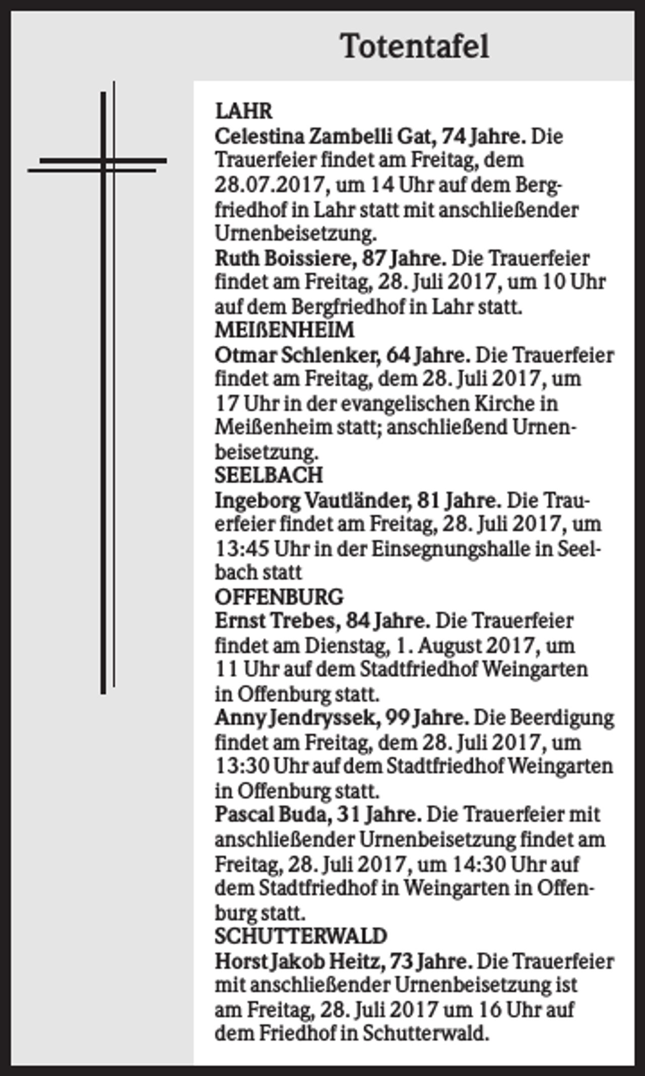 <p>Totentafel<br />LAHR<br />Celestina Zambelli Gat, 74 Jahre. Die<br />Trauerfeier findet am Freitag, dem<br />28.07.2017, um 14 Uhr auf dem Bergfriedhof in Lahr statt mit anschließender<br />Urnenbeisetzung.<br />Ruth Boissiere, 87 Jahre. Die Trauerfeier<br />findet am Freitag, 28. Juli 2017, um 10 Uhr<br />auf dem Bergfriedhof in Lahr statt.<br />MEIßENHEIM<br />Otmar Schlenker, 64 Jahre. Die Trauerfeier<br />findet am Freitag, dem 28. Juli 2017, um<br />17 Uhr in der evangelischen Kirche in<br />Meißenheim statt; anschließend Urnenbeisetzung.<br />SEELBACH<br />Ingeborg Vautländer, 81 Jahre. Die Trauerfeier findet am Freitag, 28. Juli 2017, um<br />13:45 Uhr in der Einsegnungshalle in Seelbach statt<br />OFFENBURG<br />Ernst Trebes, 84 Jahre. Die Trauerfeier<br />findet am Dienstag, 1. August 2017, um<br />11 Uhr auf dem Stadtfriedhof Weingarten<br />in Offenburg statt.<br />Anny Jendryssek, 99 Jahre. Die Beerdigung<br />findet am Freitag, dem 28. Juli 2017, um<br />13:30 Uhr auf dem Stadtfriedhof Weingarten<br />in Offenburg statt.<br />Pascal Buda, 31 Jahre. Die Trauerfeier mit<br />anschließender Urnenbeisetzung findet am<br />Freitag, 28. Juli 2017, um 14:30 Uhr auf<br />dem Stadtfriedhof in Weingarten in Offenburg statt.<br />SCHUTTERWALD<br />Horst Jakob Heitz, 73 Jahre. Die Trauerfeier<br />mit anschließender Urnenbeisetzung ist<br />am Freitag, 28. Juli 2017 um 16 Uhr auf<br />dem Friedhof in Schutterwald.</p>