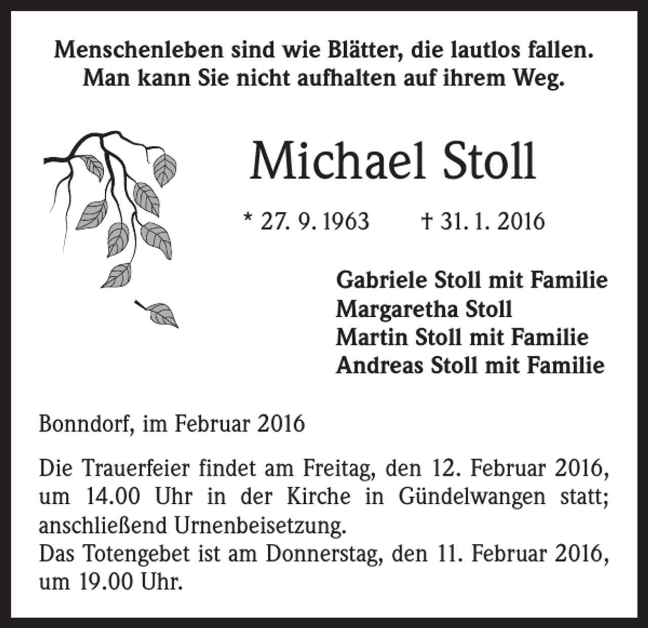 <p>Menschenleben sind wie Blätter, die lautlos fallen.<br />Man kann Sie nicht aufhalten auf ihrem Weg.</p><p>Michael Stoll<br />* 27. 9. 1963 † 31. 1. 2016</p><p>Gabriele Stoll mit Familie<br />Margaretha Stoll<br />Martin Stoll mit Familie<br />Andreas Stoll mit Familie</p><p>Bonndorf, im Februar 2016<br />Die Trauerfeier findet am Freitag, den 12. Februar 2016,<br />um 14.00 Uhr in der Kirche in Gündelwangen statt;<br />anschließend Urnenbeisetzung.<br />Das Totengebet ist am Donnerstag, den 11. Februar 2016,<br />um 19.00 Uhr.</p>
