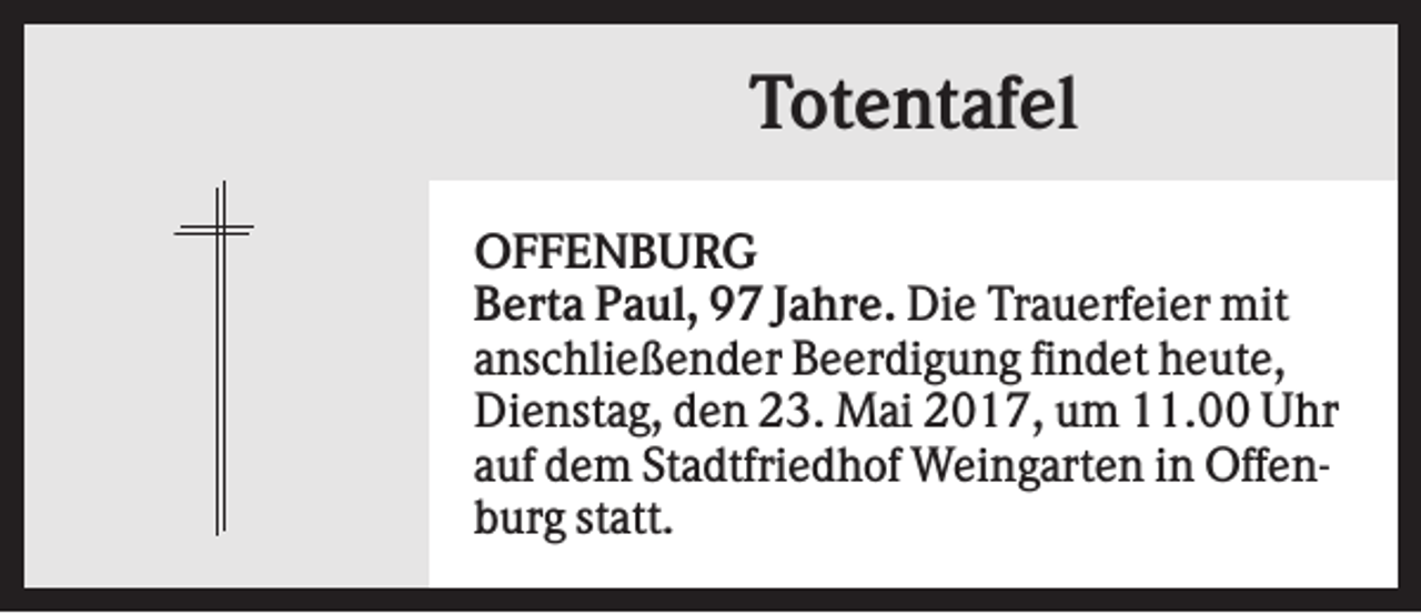 <p>Totentafel<br />OFFENBURG<br />Berta Paul, 97 Jahre. Die Trauerfeier mit<br />anschließender Beerdigung findet heute,<br />Dienstag, den 23. Mai 2017, um 11.00 Uhr<br />auf dem Stadtfriedhof Weingarten in Offenburg statt.</p>