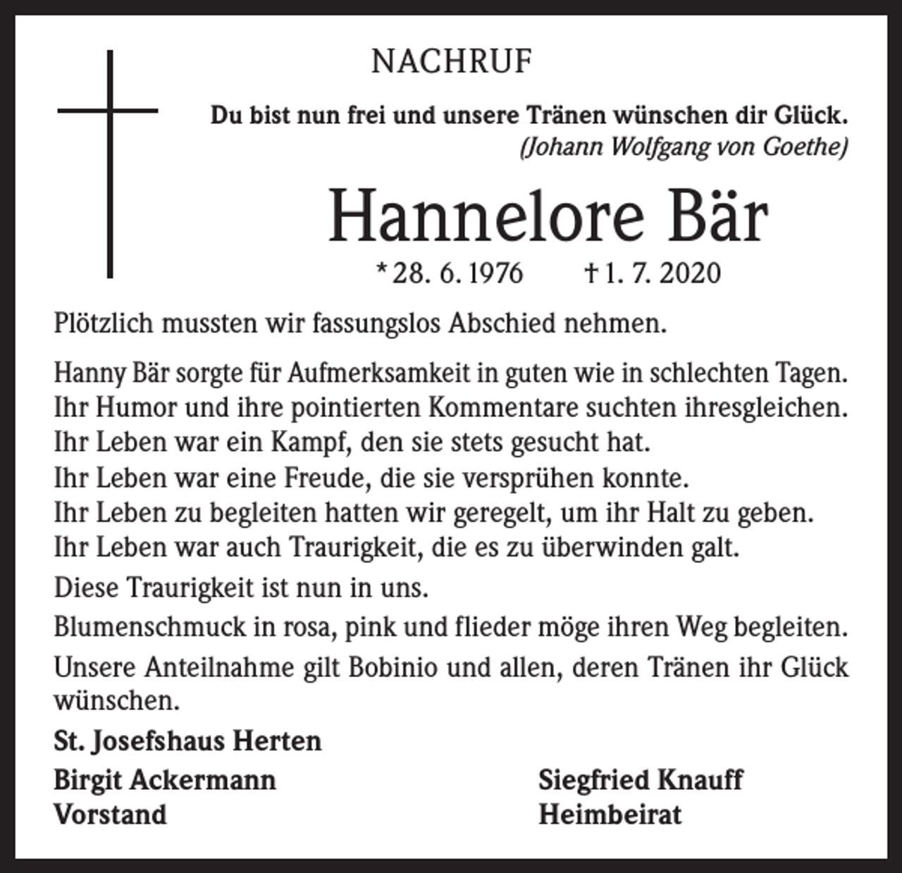 <p>NACHRUF<br />Du bist nun frei und unsere Tränen wünschen dir Glück.<br />(Johann Wolfgang von Goethe)</p><p>Hannelore Bär<br />* 28. 6. 1976 † 1. 7. 2020</p><p>Plötzlich mussten wir fassungslos Abschied nehmen.<br />Hanny Bär sorgte für Aufmerksamkeit in guten wie in schlechten Tagen.<br />Ihr Humor und ihre pointierten Kommentare suchten ihresgleichen.<br />Ihr Leben war ein Kampf, den sie stets gesucht hat.<br />Ihr Leben war eine Freude, die sie versprühen konnte.<br />Ihr Leben zu begleiten hatten wir geregelt, um ihr Halt zu geben.<br />Ihr Leben war auch Traurigkeit, die es zu überwinden galt.<br />Diese Traurigkeit ist nun in uns.<br />Blumenschmuck in rosa, pink und flieder möge ihren Weg begleiten.<br />Unsere Anteilnahme gilt Bobinio und allen, deren Tränen ihr Glück<br />wünschen.<br />St. Josefshaus Herten<br />Birgit Ackermann<br />Siegfried Knauff<br />Vorstand<br />Heimbeirat</p>