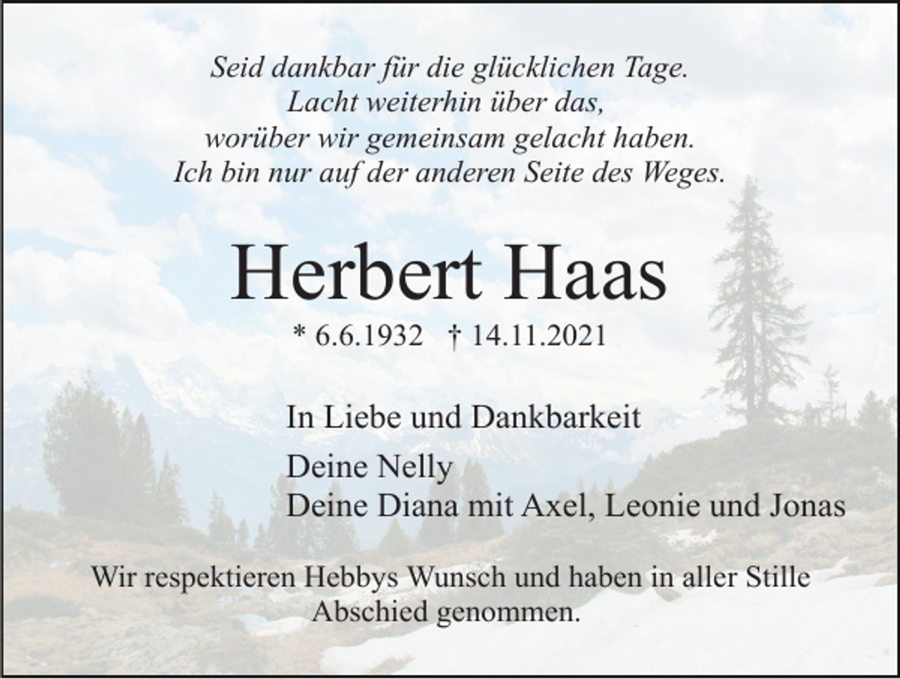 <p>Seid dankbar für die glücklichen Tage.<br />Lacht weiterhin über das,<br />worüber wir gemeinsam gelacht haben.<br />Ich bin nur auf der anderen Seite des Weges.</p><p>Herbert Haas<br />* 6.6.1932 † 14.11.2021</p><p>In Liebe und Dankbarkeit<br />Deine Nelly<br />Deine Diana mit Axel, Leonie und Jonas<br />Wir respektieren Hebbys Wunsch und haben in aller Stille<br />Abschied genommen.</p>