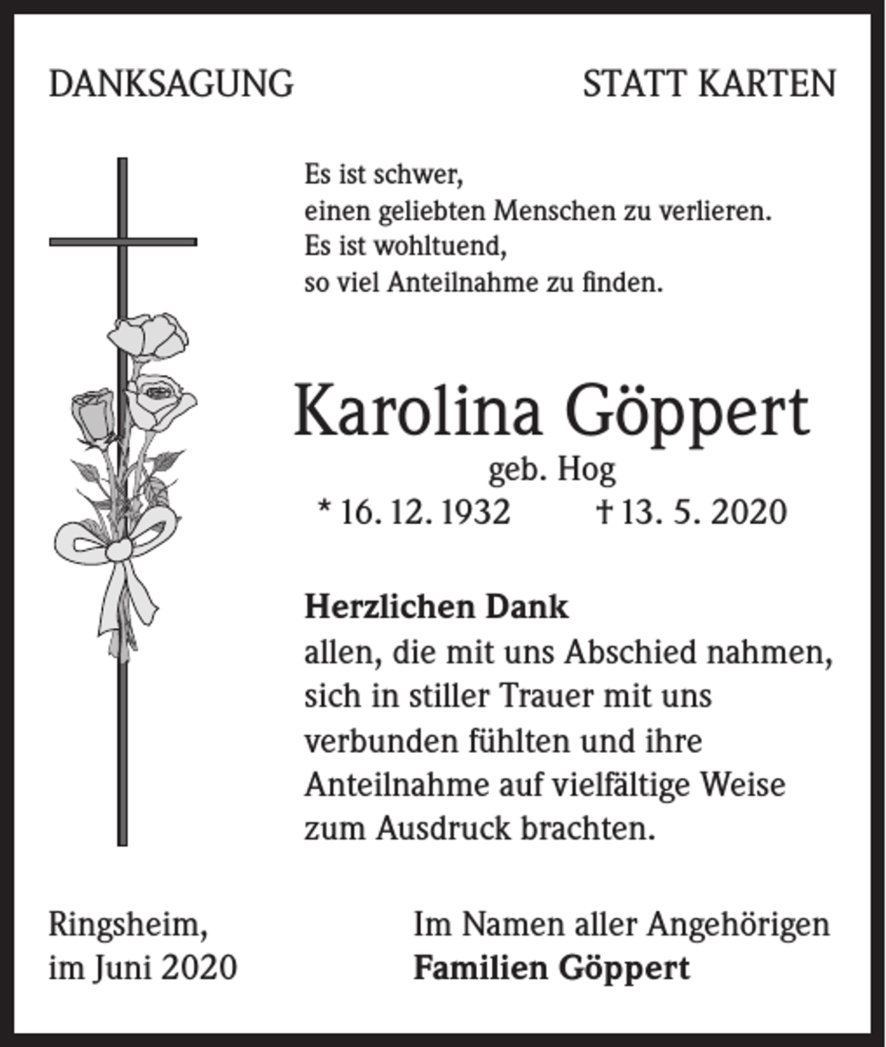 <p>DANKSAGUNG</p><p>STATT KARTEN<br />Es ist schwer,<br />einen geliebten Menschen zu verlieren.<br />Es ist wohltuend,<br />so viel Anteilnahme zu finden.</p><p>Karolina Göppert<br />geb. Hog<br />* 16. 12. 1932 † 13. 5. 2020</p><p>Herzlichen Dank<br />allen, die mit uns Abschied nahmen,<br />sich in stiller Trauer mit uns<br />verbunden fühlten und ihre<br />Anteilnahme auf vielfältige Weise<br />zum Ausdruck brachten.<br />Ringsheim,<br />im Juni 2020</p><p>Im Namen aller Angehörigen<br />Familien Göppert</p>