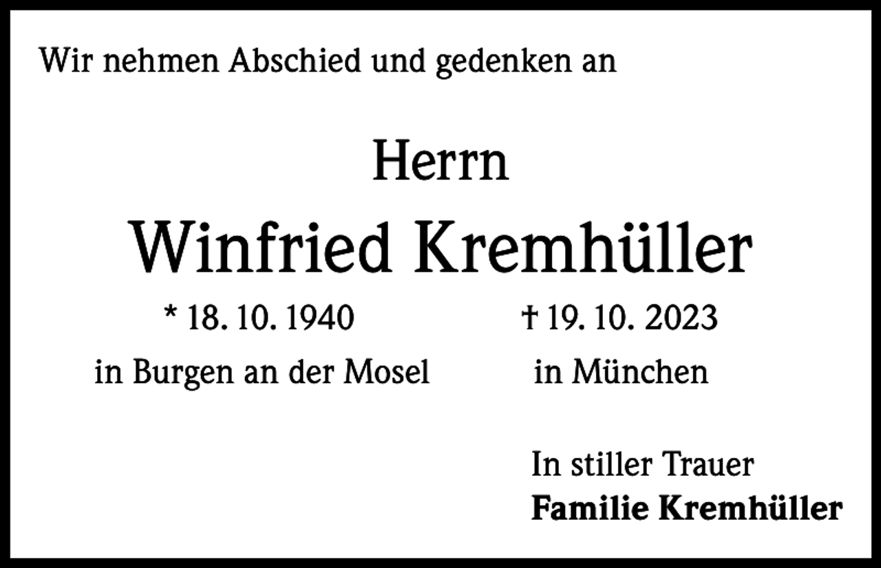 <p>Wir nehmen Abschied und gedenken an</p><p>Herrn</p><p>Winfried Kremhüller<br />* 18. 10. 1940<br />in Burgen an der Mosel</p><p>† 19. 10. 2023<br />in München<br />In stiller Trauer<br />Familie Kremhüller</p>