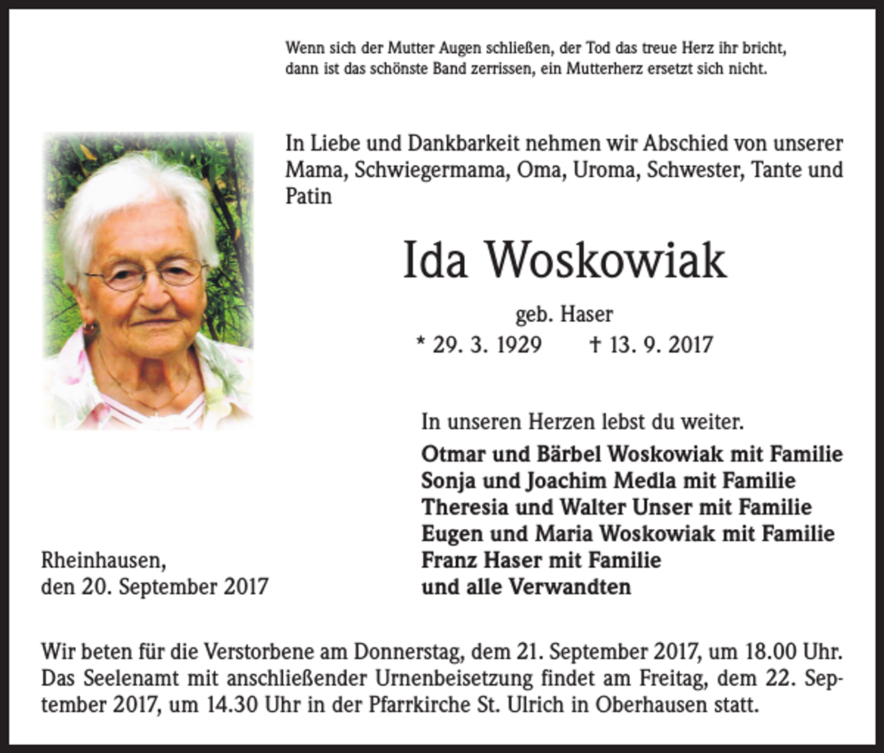 <p>Wenn sich der Mutter Augen schließen, der Tod das treue Herz ihr bricht,<br />dann ist das schönste Band zerrissen, ein Mutterherz ersetzt sich nicht.</p><p>In Liebe und Dankbarkeit nehmen wir Abschied von unserer<br />Mama, Schwiegermama, Oma, Uroma, Schwester, Tante und<br />Patin</p><p>Ida Woskowiak<br />geb. Haser<br />* 29. 3. 1929 † 13. 9. 2017</p><p>Rheinhausen,<br />den 20. September 2017</p><p>In unseren Herzen lebst du weiter.<br />Otmar und Bärbel Woskowiak mit Familie<br />Sonja und Joachim Medla mit Familie<br />Theresia und Walter Unser mit Familie<br />Eugen und Maria Woskowiak mit Familie<br />Franz Haser mit Familie<br />und alle Verwandten</p><p>Wir beten für die Verstorbene am Donnerstag, dem 21. September 2017, um 18.00 Uhr.<br />Das Seelenamt mit anschließender Urnenbeisetzung findet am Freitag, dem 22. September 2017, um 14.30 Uhr in der Pfarrkirche St. Ulrich in Oberhausen statt.</p>