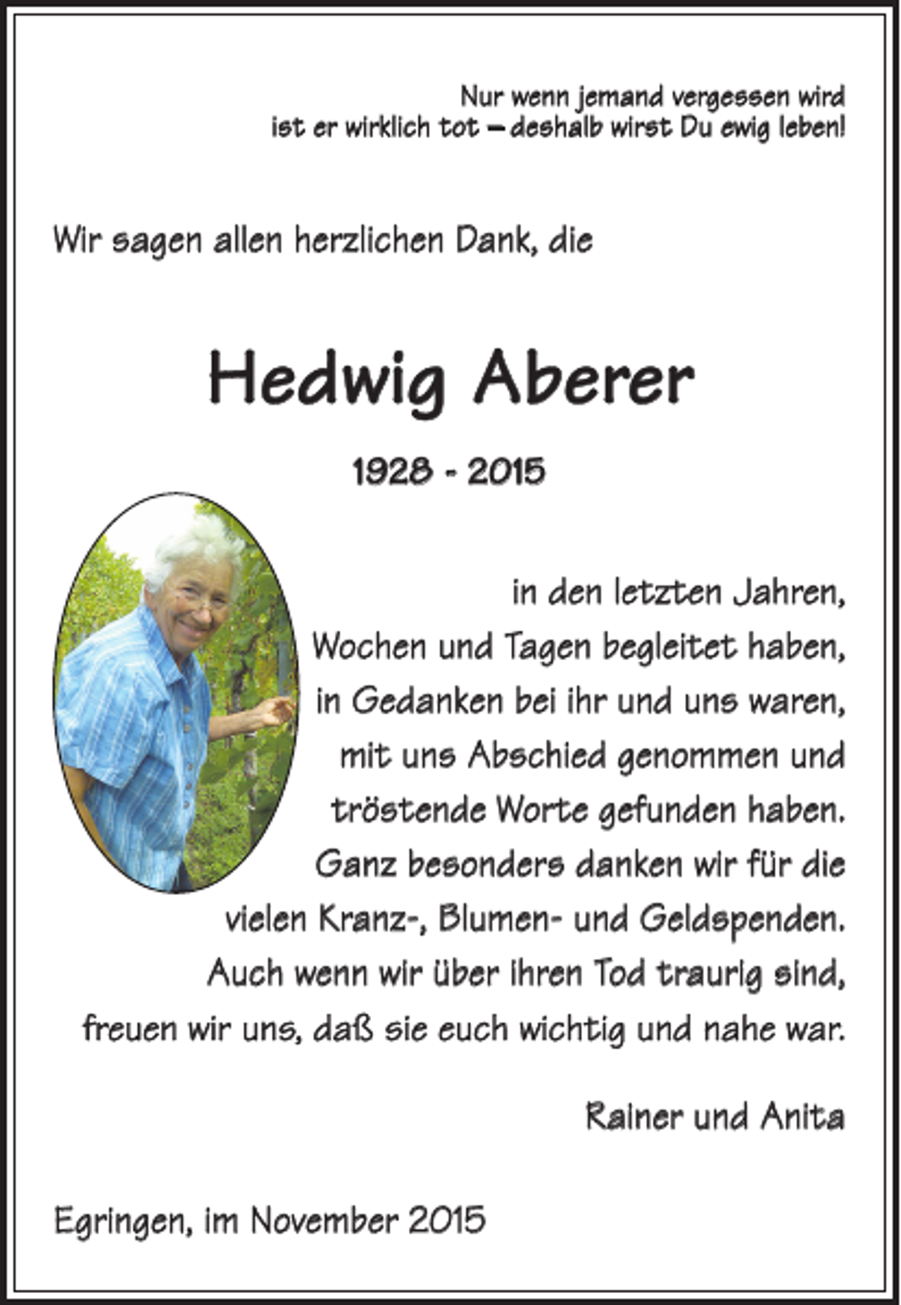 <p>Nur wenn jemand vergessen wird<br />ist er wirklich tot – deshalb wirst Du ewig leben!</p><p>Wir sagen allen herzlichen Dank, die</p><p>Hedwig Aberer<br />1928 - 2015<br />in den letzten Jahren,<br />Wochen und Tagen begleitet haben,<br />in Gedanken bei ihr und uns waren,<br />mit uns Abschied genommen und<br />tröstende Worte gefunden haben.<br />Ganz besonders danken wir für die<br />vielen Kranz-, Blumen- und Geldspenden.<br />Auch wenn wir über ihren Tod traurig sind,<br />freuen wir uns, daß sie euch wichtig und nahe war.<br />Rainer und Anita<br />Egringen, im November 2015</p>