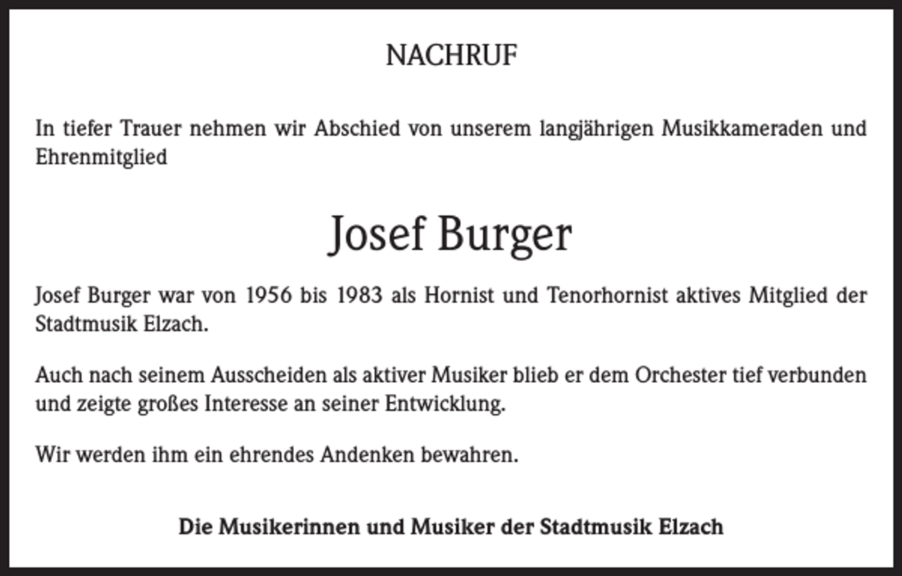 <p>NACHRUF<br />In tiefer Trauer nehmen wir Abschied von unserem langjährigen Musikkameraden und<br />Ehrenmitglied</p><p>Josef Burger<br />Josef Burger war von 1956 bis 1983 als Hornist und Tenorhornist aktives Mitglied der<br />Stadtmusik Elzach.<br />Auch nach seinem Ausscheiden als aktiver Musiker blieb er dem Orchester tief verbunden<br />und zeigte großes Interesse an seiner Entwicklung.<br />Wir werden ihm ein ehrendes Andenken bewahren.<br />Die Musikerinnen und Musiker der Stadtmusik Elzach</p>