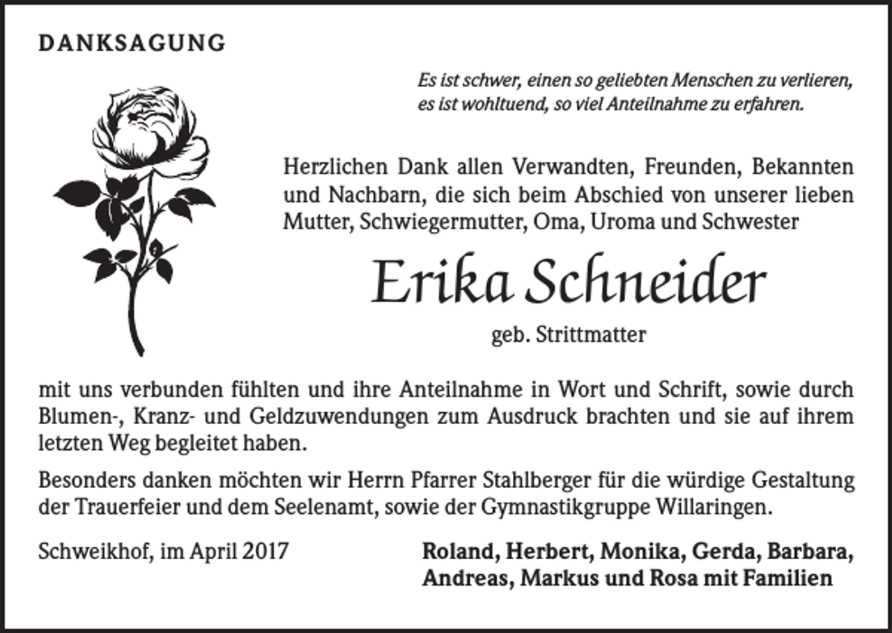 <p>D ANKS AG U NG<br />Es ist schwer, einen so geliebten Menschen zu verlieren,<br />es ist wohltuend, so viel Anteilnahme zu erfahren.</p><p>Herzlichen Dank allen Verwandten, Freunden, Bekannten<br />und Nachbarn, die sich beim Abschied von unserer lieben<br />Mutter, Schwiegermutter, Oma, Uroma und Schwester</p><p>Erika Schneider<br />geb. Strittmatter<br />mit uns verbunden fühlten und ihre Anteilnahme in Wort und Schrift, sowie durch<br />Blumen-, Kranz- und Geldzuwendungen zum Ausdruck brachten und sie auf ihrem<br />letzten Weg begleitet haben.<br />Besonders danken möchten wir Herrn Pfarrer Stahlberger für die würdige Gestaltung<br />der Trauerfeier und dem Seelenamt, sowie der Gymnastikgruppe Willaringen.<br />Schweikhof, im April 2017</p><p>Roland, Herbert, Monika, Gerda, Barbara,<br />Andreas, Markus und Rosa mit Familien</p>