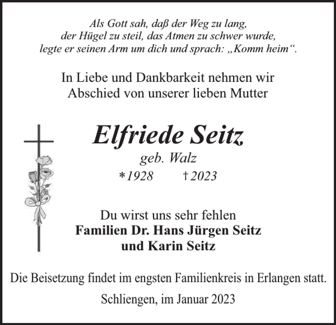 <p>Als Gott sah, daß der Weg zu lang,<br />der Hügel zu steil, das Atmen zu schwer wurde,<br />legte er seinen Arm um dich und sprach: „Komm heim“.</p><p>In Liebe und Dankbarkeit nehmen wir<br />Abschied von unserer lieben Mutter</p><p>Elfriede Seitz<br />geb. Walz</p><p>* 1928</p><p>† 2023</p><p>Du wirst uns sehr fehlen<br />Familien Dr. Hans Jürgen Seitz<br />und Karin Seitz<br />Die Beisetzung findet im engsten Familienkreis in Erlangen statt.<br />Schliengen, im Januar 2023</p>