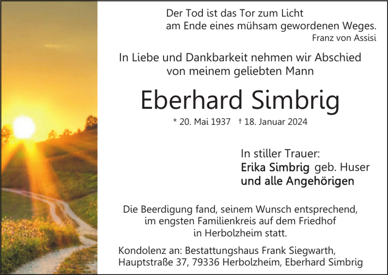 <p>Der Tod ist das Tor zum Licht<br />am Ende eines mühsam gewordenen Weges.<br />Franz von Assisi</p><p>In Liebe und Dankbarkeit nehmen wir Abschied<br />von meinem geliebten Mann</p><p>Eberhard Simbrig<br />* 20. Mai 1937 † 18. Januar 2024</p><p>In stiller Trauer:<br />geb. Huser</p><p>Die Beerdigung fand, seinem Wunsch entsprechend,<br />im engsten Familienkreis auf dem Friedhof<br />in Herbolzheim statt.<br />Kondolenz an: Bestattungshaus Frank Siegwarth,<br />Hauptstraße 37, 79336 Herbolzheim, Eberhard Simbrig</p>