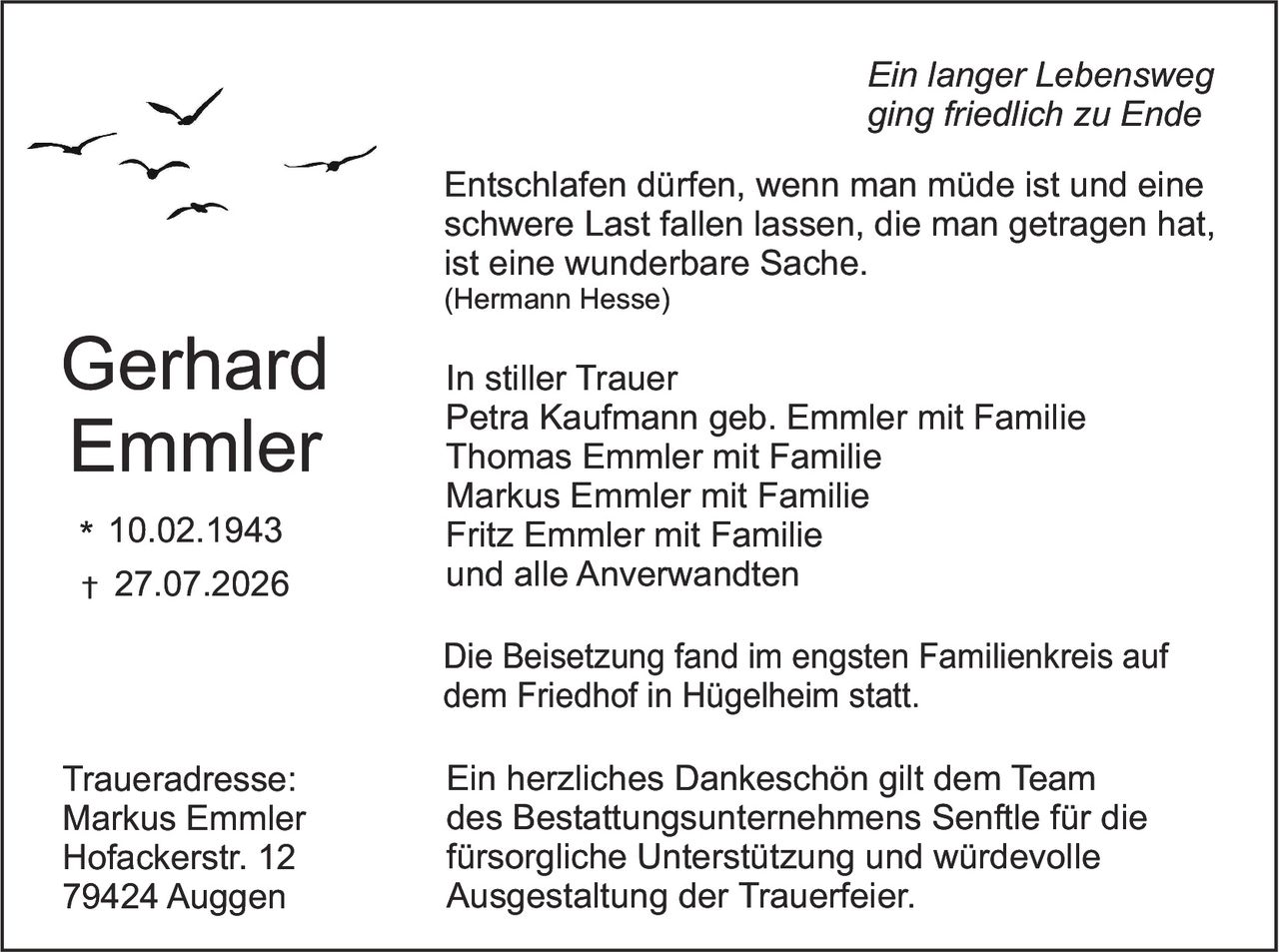 <p><i>Ein langer Lebensweg ging friedlich zu Ende</i></p>

<p>Entschlafen dürfen, wenn man müde ist und eine schwere Last fallen lassen, die man getragen hat, ist eine wunderbare Sache.<br>(Hermann Hesse)</p>

<p><strong>Gerhard Emmler</strong><br>* 10.02.1943<br>† 27.07.2026</p>

<p>In stiller Trauer<br>Petra Kaufmann geb. Emmler mit Familie<br>Thomas Emmler mit Familie<br>Markus Emmler mit Familie<br>Fritz Emmler mit Familie<br>und alle Anverwandten</p>

<p>Die Beisetzung fand im engsten Familienkreis auf dem Friedhof in Hügelheim statt.</p>

<p>Ein herzliches Dankeschön gilt dem Team des Bestattungsunternehmens Senftle für die fürsorgliche Unterstützung und würdevolle Ausgestaltung der Trauerfeier.</p>

<p><strong>Traueradresse:</strong><br>Markus Emmler<br>Hofackerstr. 12<br>79424 Auggen</p>