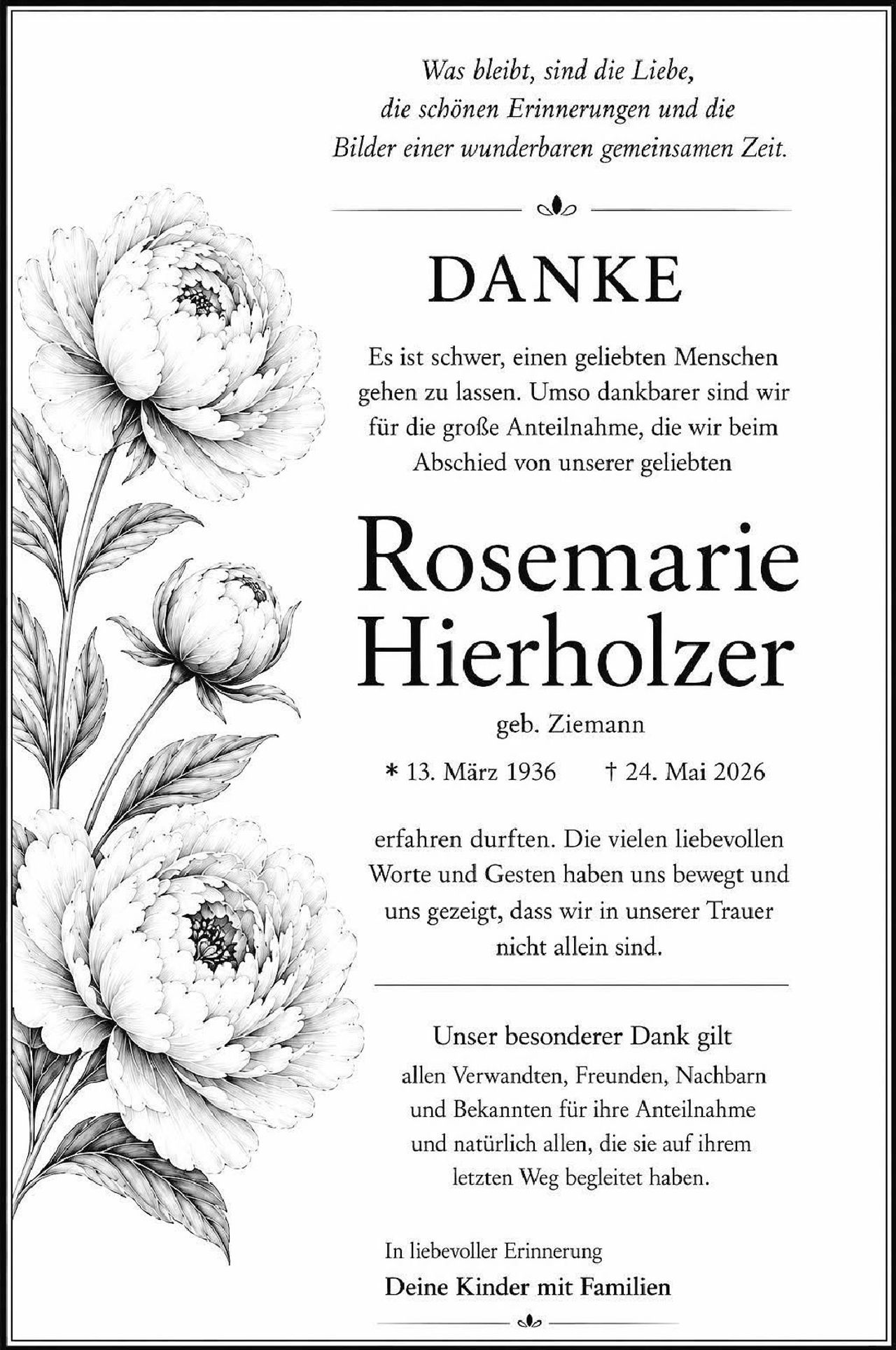 <p><i>Was bleibt, sind die Liebe, die schönen Erinnerungen und die Bilder einer wunderbaren gemeinsamen Zeit.</i></p>

<p><strong>DANKE</strong></p>

<p>Es ist schwer, einen geliebten Menschen gehen zu lassen. Umso dankbarer sind wir für die große Anteilnahme, die wir beim Abschied von unserer geliebten</p>

<p><strong>Rosemarie Hierholzer</strong></p>

<p>geb. Ziemann<br>* 13. März 1936   † 24. Mai 2026</p>

<p>erfahren durften. Die vielen liebevollen Worte und Gesten haben uns bewegt und uns gezeigt, dass wir in unserer Trauer nicht allein sind.</p>

<p>Unser besonderer Dank gilt allen Verwandten, Freunden, Nachbarn und Bekannten für ihre Anteilnahme und natürlich allen, die sie auf ihrem letzten Weg begleitet haben.</p>

<p>In liebevoller Erinnerung<br><strong>Deine Kinder mit Familien</strong></p>