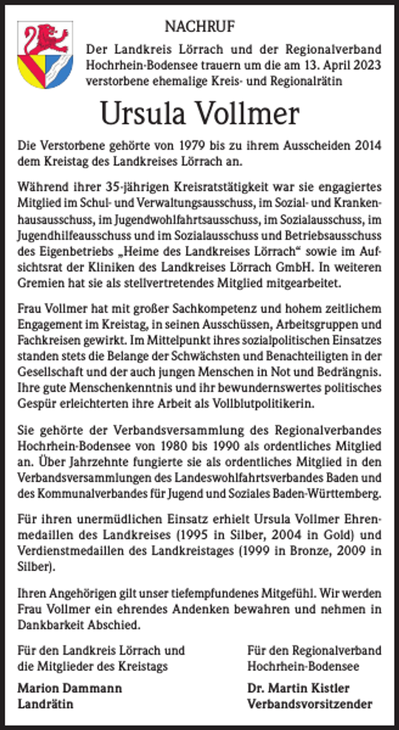 <p>NACHRUF<br />Der Landkreis Lörrach und der Regionalverband<br />Hochrhein-Bodensee trauern um die am 13. April 2023<br />verstorbene ehemalige Kreis- und Regionalrätin</p><p>Ursula Vollmer<br />Die Verstorbene gehörte von 1979 bis zu ihrem Ausscheiden 2014<br />dem Kreistag des Landkreises Lörrach an.<br />Während ihrer 35-jährigen Kreisratstätigkeit war sie engagiertes<br />Mitglied im Schul- und Verwaltungsausschuss, im Sozial- und Krankenhausausschuss, im Jugendwohlfahrtsausschuss, im Sozialausschuss, im<br />Jugendhilfeausschuss und im Sozialausschuss und Betriebsausschuss<br />des Eigenbetriebs „Heime des Landkreises Lörrach“ sowie im Aufsichtsrat der Kliniken des Landkreises Lörrach GmbH. In weiteren<br />Gremien hat sie als stellvertretendes Mitglied mitgearbeitet.<br />Frau Vollmer hat mit großer Sachkompetenz und hohem zeitlichem<br />Engagement im Kreistag, in seinen Ausschüssen, Arbeitsgruppen und<br />Fachkreisen gewirkt. Im Mittelpunkt ihres sozialpolitischen Einsatzes<br />standen stets die Belange der Schwächsten und Benachteiligten in der<br />Gesellschaft und der auch jungen Menschen in Not und Bedrängnis.<br />Ihre gute Menschenkenntnis und ihr bewundernswertes politisches<br />Gespür erleichterten ihre Arbeit als Vollblutpolitikerin.<br />Sie gehörte der Verbandsversammlung des Regionalverbandes<br />Hochrhein-Bodensee von 1980 bis 1990 als ordentliches Mitglied<br />an. Über Jahrzehnte fungierte sie als ordentliches Mitglied in den<br />Verbandsversammlungen des Landeswohlfahrtsverbandes Baden und<br />des Kommunalverbandes für Jugend und Soziales Baden-Württemberg.<br />Für ihren unermüdlichen Einsatz erhielt Ursula Vollmer Ehrenmedaillen des Landkreises (1995 in Silber, 2004 in Gold) und<br />Verdienstmedaillen des Landkreistages (1999 in Bronze, 2009 in<br />Silber).<br />Ihren Angehörigen gilt unser tiefempfundenes Mitgefühl. Wir werden<br />Frau Vollmer ein ehrendes Andenken bewahren und nehmen in<br />Dankbarkeit Abschied.<br />Für den Landkreis Lörrach und<br />die Mitglieder des Kreistags</p><p>Für den Regionalverband<br />Hochrhein-Bodensee</p><p>Marion Dammann<br />Dr. Martin Kistler<br />Landrätin Verbandsvorsitzender</p>