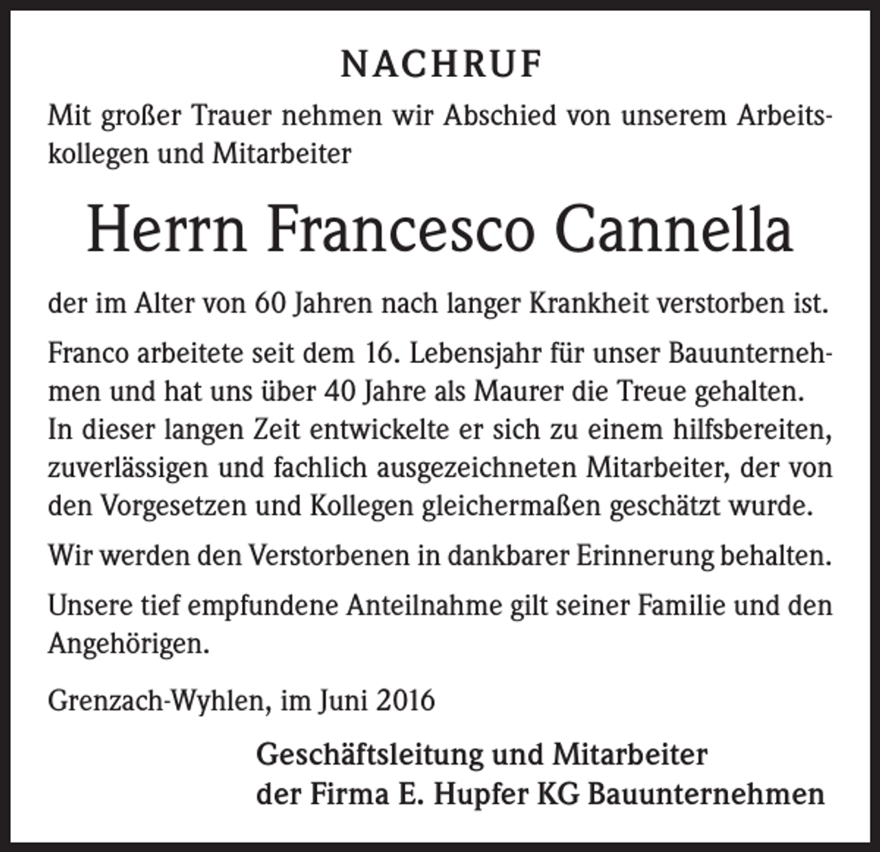 <p>Nachruf<br />Mit großer Trauer nehmen wir Abschied von unserem Arbeitskollegen und Mitarbeiter</p><p>Herrn Francesco Cannella<br />der im Alter von 60 Jahren nach langer Krankheit verstorben ist.<br />Franco arbeitete seit dem 16. Lebensjahr für unser Bauunternehmen und hat uns über 40 Jahre als Maurer die Treue gehalten.<br />In dieser langen Zeit entwickelte er sich zu einem hilfsbereiten,<br />zuverlässigen und fachlich ausgezeichneten Mitarbeiter, der von<br />den Vorgesetzen und Kollegen gleichermaßen geschätzt wurde.<br />Wir werden den Verstorbenen in dankbarer Erinnerung behalten.<br />Unsere tief empfundene Anteilnahme gilt seiner Familie und den<br />Angehörigen.<br />Grenzach-Wyhlen, im Juni 2016</p><p>Geschäftsleitung und Mitarbeiter<br />der Firma E. Hupfer KG Bauunternehmen</p>
