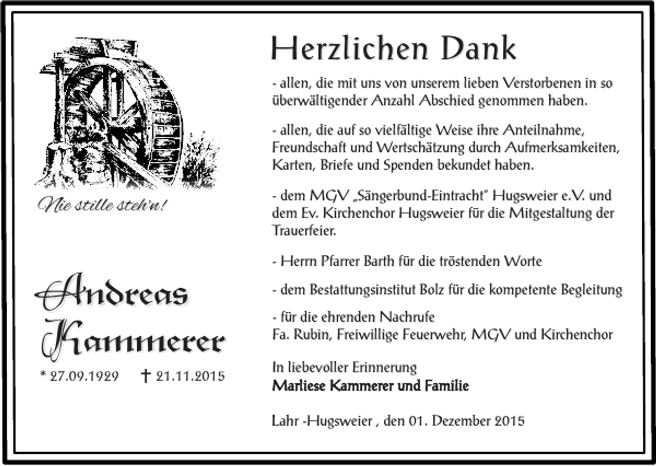 <p>Herzlichen Dank<br />- allen, die mit uns von unserem lieben Verstorbenen in so<br />überwältigender Anzahl Abschied genommen haben.<br />- allen, die auf so vielfältige Weise ihre Anteilnahme,<br />Freundschaft und Wertschätzung durch Aufmerksamkeiten,<br />Karten, Briefe und Spenden bekundet haben.</p><p>Nie stille steh'n!</p><p>Andreas<br />Kammerer<br />* 27.09.1929</p><p>e 21.11.2015</p><p>- dem MGV „Sängerbund-Eintracht“ Hugsweier e.V. und<br />dem Ev. Kirchenchor Hugsweier für die Mitgestaltung der<br />Trauerfeier.<br />- Herrn Pfarrer Barth für die tröstenden Worte<br />- dem Bestattungsinstitut Bolz für die kompetente Begleitung<br />- für die ehrenden Nachrufe<br />Fa. Rubin, Freiwillige Feuerwehr, MGV und Kirchenchor<br />In liebevoller Erinnerung<br />Marliese Kammerer und Familie<br />Lahr -Hugsweier , den 01. Dezember 2015</p>