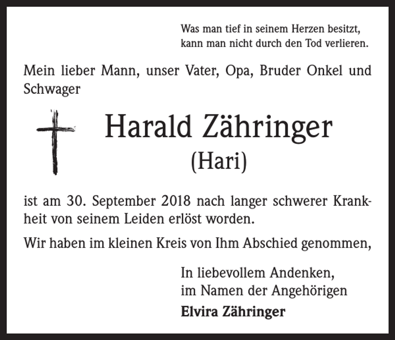 <p>Was man tief in seinem Herzen besitzt,<br />kann man nicht durch den Tod verlieren.</p><p>Mein lieber Mann, unser Vater, Opa, Bruder Onkel und<br />Schwager</p><p>Harald Zähringer<br />(Hari)<br />ist am 30. September 2018 nach langer schwerer Krankheit von seinem Leiden erlöst worden.<br />Wir haben im kleinen Kreis von Ihm Abschied genommen,<br />In liebevollem Andenken,<br />im Namen der Angehörigen<br />Elvira Zähringer</p>