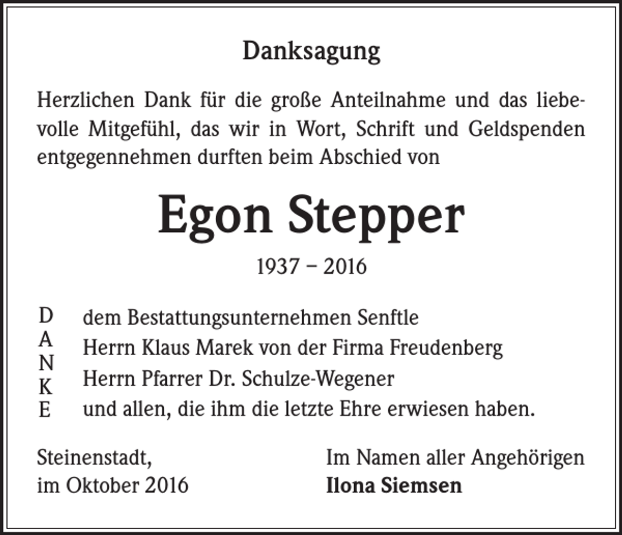 <p>Danksagung<br />Herzlichen Dank für die große Anteilnahme und das liebevolle Mitgefühl, das wir in Wort, Schrift und Geldspenden<br />entgegennehmen durften beim Abschied von</p><p>Egon Stepper<br />1937 – 2016<br />D dem Bestattungsunternehmen Senftle</p><p>A Herrn Klaus Marek von der Firma Freudenberg</p><p>N</p><p>K Herrn Pfarrer Dr. Schulze-Wegener</p><p>E und allen, die ihm die letzte Ehre erwiesen haben.<br />Steinenstadt,<br />im Oktober 2016</p><p>Im Namen aller Angehörigen<br />Ilona Siemsen</p>