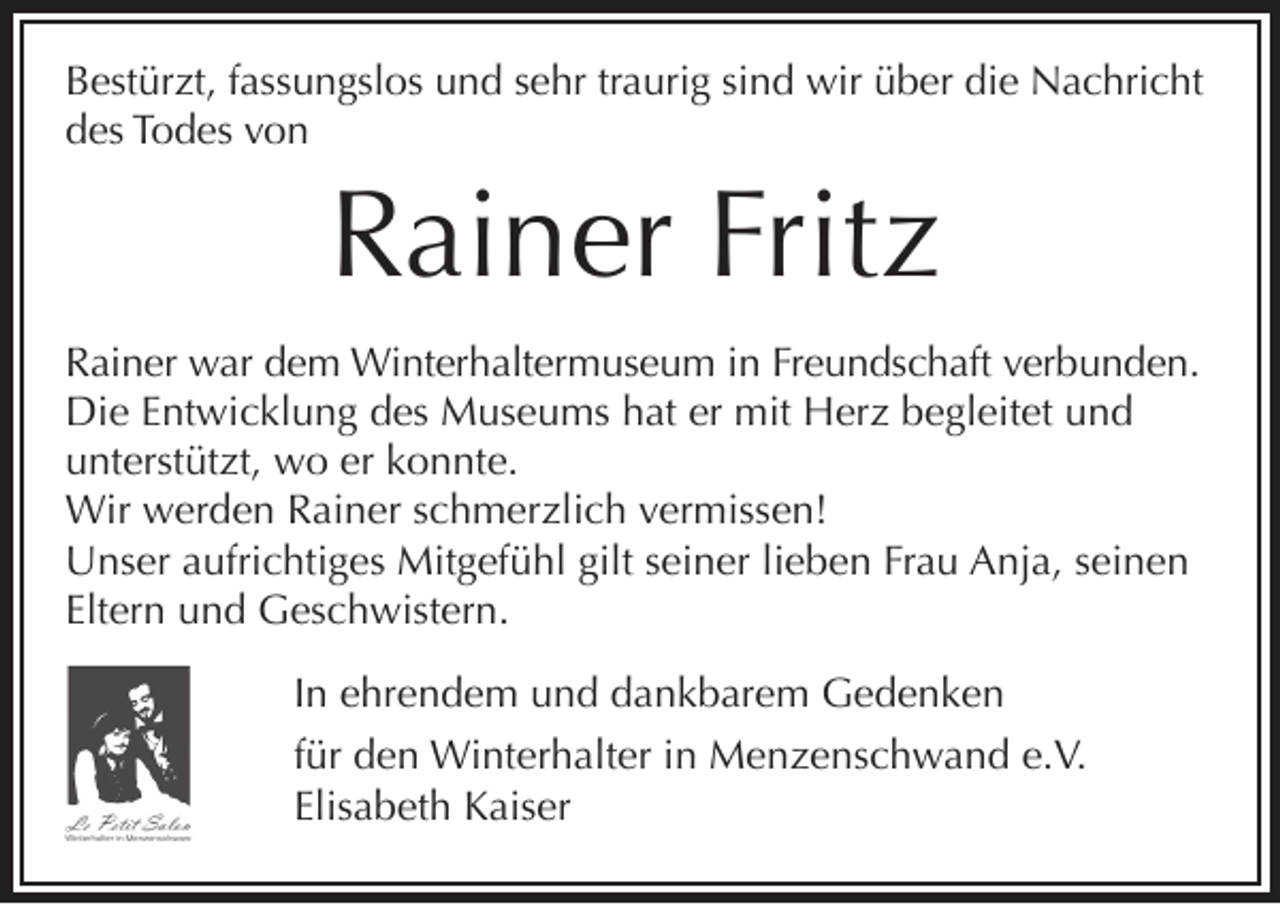 <p>Bestürzt, fassungslos und sehr traurig sind wir über die Nachricht<br />des Todes von</p><p>Rainer Fritz<br />Rainer war dem Winterhaltermuseum in Freundschaft verbunden.<br />Die Entwicklung des Museums hat er mit Herz begleitet und<br />unterstützt, wo er konnte.<br />Wir werden Rainer schmerzlich vermissen!<br />Unser aufrichtiges Mitgefühl gilt seiner lieben Frau Anja, seinen<br />Eltern und Geschwistern.</p><p>In ehrendem und dankbarem Gedenken</p><p>für den Winterhalter in Menzenschwand e.V.<br />Elisabeth Kaiser</p>