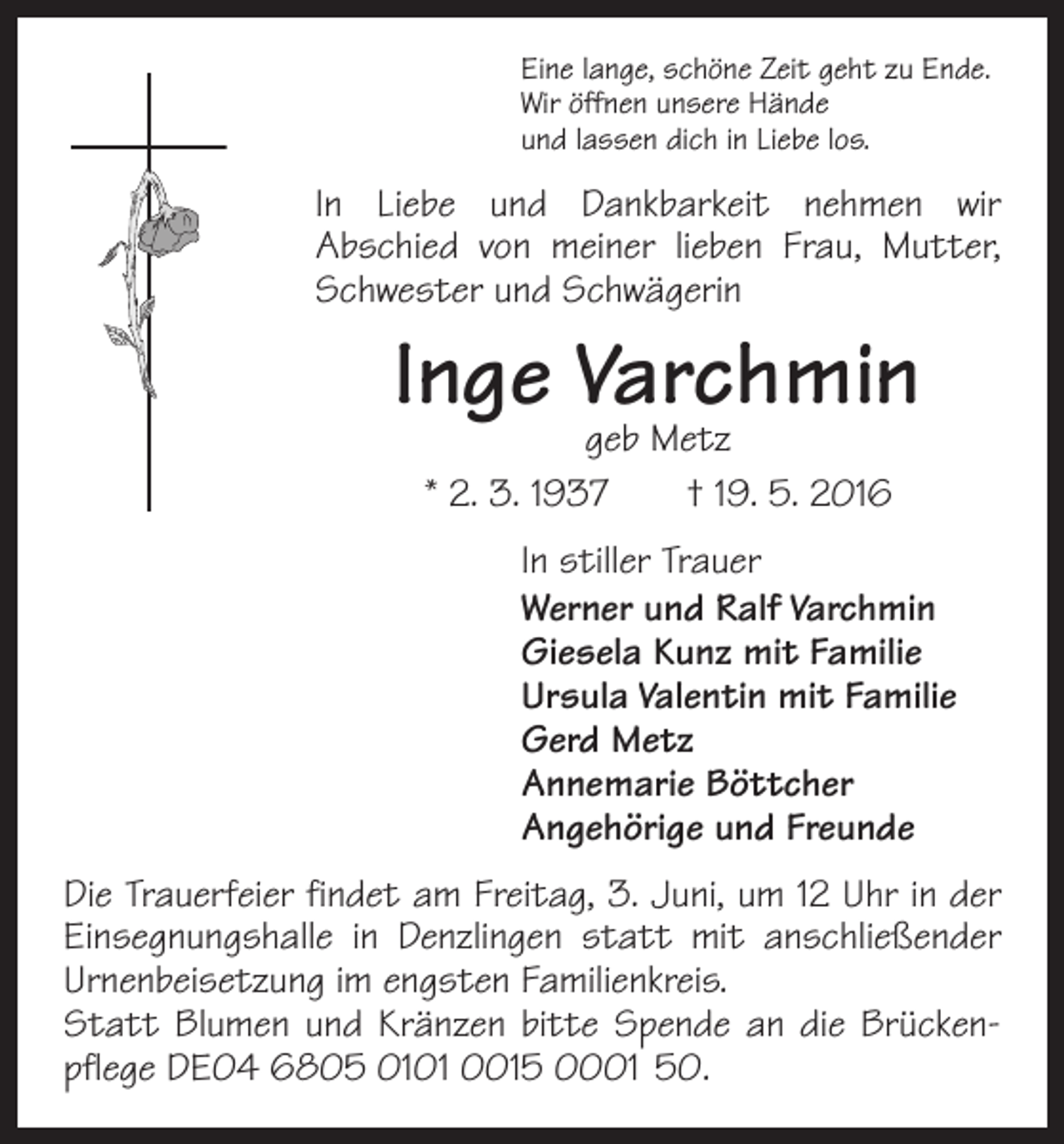 <p>Eine lange, schöne Zeit geht zu Ende.<br />Wir öffnen unsere Hände<br />und lassen dich in Liebe los.</p><p>In Liebe und Dankbarkeit nehmen wir<br />Abschied von meiner lieben Frau, Mutter,<br />Schwester und Schwägerin</p><p>Inge Varchmin<br />geb Metz<br />* 2. 3. 1937 † 19. 5. 2016</p><p>In stiller Trauer<br />Werner und Ralf Varchmin<br />Giesela Kunz mit Familie<br />Ursula Valentin mit Familie<br />Gerd Metz<br />Annemarie Böttcher<br />Angehörige und Freunde<br />Die Trauerfeier findet am Freitag, 3. Juni, um 12 Uhr in der<br />Einsegnungshalle in Denzlingen statt mit anschließender<br />Urnenbeisetzung im engsten Familienkreis.<br />Statt Blumen und Kränzen bitte Spende an die Brückenpflege DE04 6805 0101 0015 0001 50.</p>
