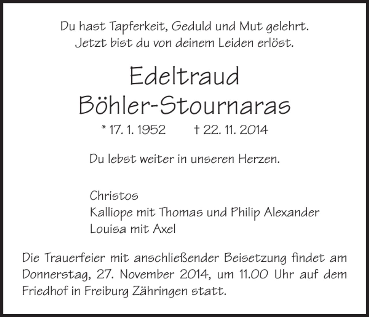 <p>Du hast Tapferkeit, Geduld und Mut gelehrt.<br />Jetzt bist du von deinem Leiden erlöst.</p><p>Edeltraud<br />Böhler-Stournaras<br />* 17. 1. 1952 † 22. 11. 2014</p><p>Du lebst weiter in unseren Herzen.</p><p>hristos<br />C<br />Kalliope mit Thomas und Philip Alexander<br />Louisa mit Axel</p><p>Die Trauerfeier mit anschließender Beisetzung findet am<br />Donnerstag, 27. November 2014, um 11.00 Uhr auf dem<br />Friedhof in ­Freiburg Zähringen statt.</p>