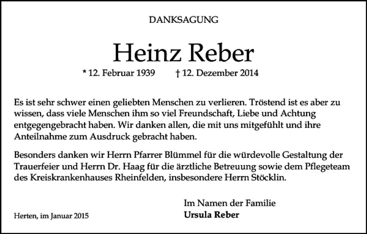 <p>DANKSAGUNG</p><p>Heinz Reber</p><p>* 12. Februar 1939</p><p>† 12. Dezember 2014</p><p>Es ist sehr schwer einen geliebten Menschen zu verlieren. Tröstend ist es aber zu<br />wissen, dass viele Menschen ihm so viel Freundschaft, Liebe und Achtung<br />entgegengebracht haben. Wir danken allen, die mit uns mitgefühlt und ihre<br />Anteilnahme zum Ausdruck gebracht haben.<br />Besonders danken wir Herrn Pfarrer Blümmel für die würdevolle Gestaltung der<br />Trauerfeier und Herrn Dr. Haag für die ärztliche Betreuung sowie dem Pflegeteam<br />des Kreiskrankenhauses Rheinfelden, insbesondere Herrn Stöcklin.</p><p>Herten, im Januar 2015</p><p>Im Namen der Familie<br />Ursula Reber</p>