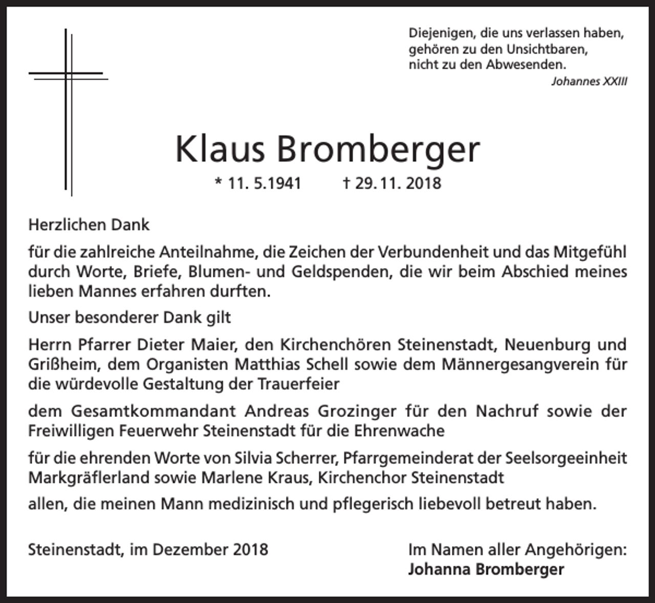 <p>Diejenigen, die uns verlassen haben,<br />gehören zu den Unsichtbaren,<br />nicht zu den Abwesenden.</p><p>Johannes XXIII</p><p>Klaus Bromberger<br />* 11. 5.1941</p><p>† 29. 11. 2018</p><p>Herzlichen Dank<br />für die zahlreiche Anteilnahme, die Zeichen der Verbundenheit und das Mitgefühl<br />durch Worte, Briefe, Blumen- und Geldspenden, die wir beim Abschied meines<br />lieben Mannes erfahren durften.<br />Unser besonderer Dank gilt<br />Herrn Pfarrer Dieter Maier, den Kirchenchören Steinenstadt, Neuenburg und<br />Grißheim, dem Organisten Matthias Schell sowie dem Männergesangverein für<br />die würdevolle Gestaltung der Trauerfeier<br />dem Gesamtkommandant Andreas Grozinger für den Nachruf sowie der<br />Freiwilligen Feuerwehr Steinenstadt für die Ehrenwache<br />für die ehrenden Worte von Silvia Scherrer, Pfarrgemeinderat der Seelsorgeeinheit<br />Markgräflerland sowie Marlene Kraus, Kirchenchor Steinenstadt<br />allen, die meinen Mann medizinisch und pflegerisch liebevoll betreut haben.<br />Steinenstadt, im Dezember 2018 Im Namen aller Angehörigen:<br />Johanna Bromberger</p>