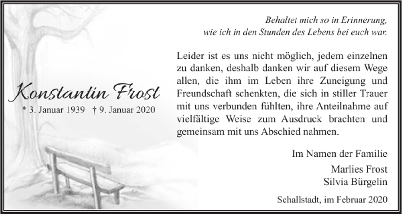 <p>Behaltet mich so in Erinnerung,<br />wie ich in den Stunden des Lebens bei euch war.</p><p>Konstantin Frost<br />* 3. Januar 1939 † 9. Januar 2020</p><p>Leider ist es uns nicht möglich, jedem einzelnen<br />zu danken, deshalb danken wir auf diesem Wege<br />allen, die ihm im Leben ihre Zuneigung und<br />Freundschaft schenkten, die sich in stiller Trauer<br />mit uns verbunden fühlten, ihre Anteilnahme auf<br />vielfältige Weise zum Ausdruck brachten und<br />gemeinsam mit uns Abschied nahmen.<br />Im Namen der Familie<br />Marlies Frost<br />Silvia Bürgelin<br />Schallstadt, im Februar 2020</p>