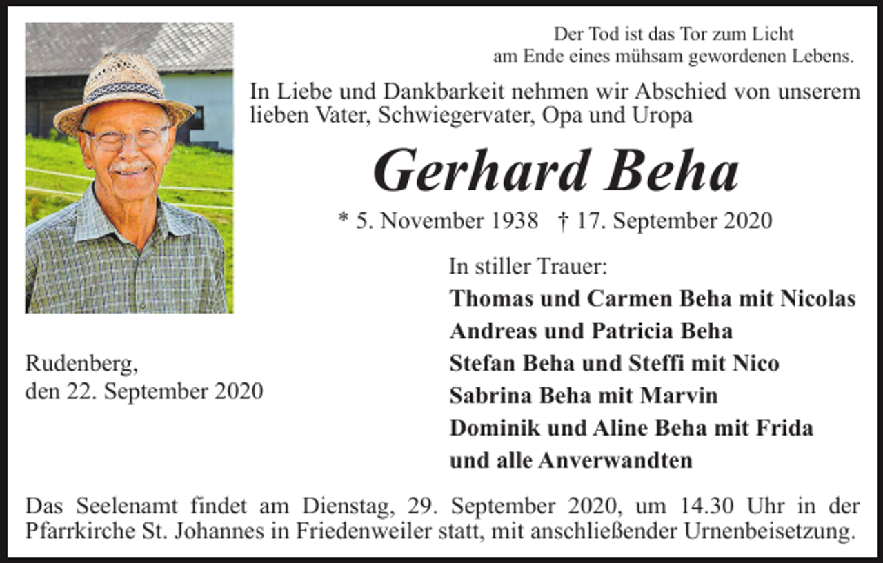 <p>Der Tod ist das Tor zum Licht<br />am Ende eines mühsam gewordenen Lebens.</p><p>In Liebe und Dankbarkeit nehmen wir Abschied von unserem<br />lieben Vater, Schwiegervater, Opa und Uropa</p><p>Gerhard Beha<br />* 5. November 1938 † 17. September 2020</p><p>Rudenberg,<br />den 22. September 2020</p><p>In stiller Trauer:<br />Thomas und Carmen Beha mit Nicolas<br />Andreas und Patricia Beha<br />Stefan Beha und Steffi mit Nico<br />Sabrina Beha mit Marvin<br />Dominik und Aline Beha mit Frida<br />und alle Anverwandten</p><p>Das Seelenamt findet am Dienstag, 29. September 2020, um 14.30 Uhr in der<br />Pfarrkirche St. Johannes in Friedenweiler statt, mit anschließender Urnenbeisetzung.</p>