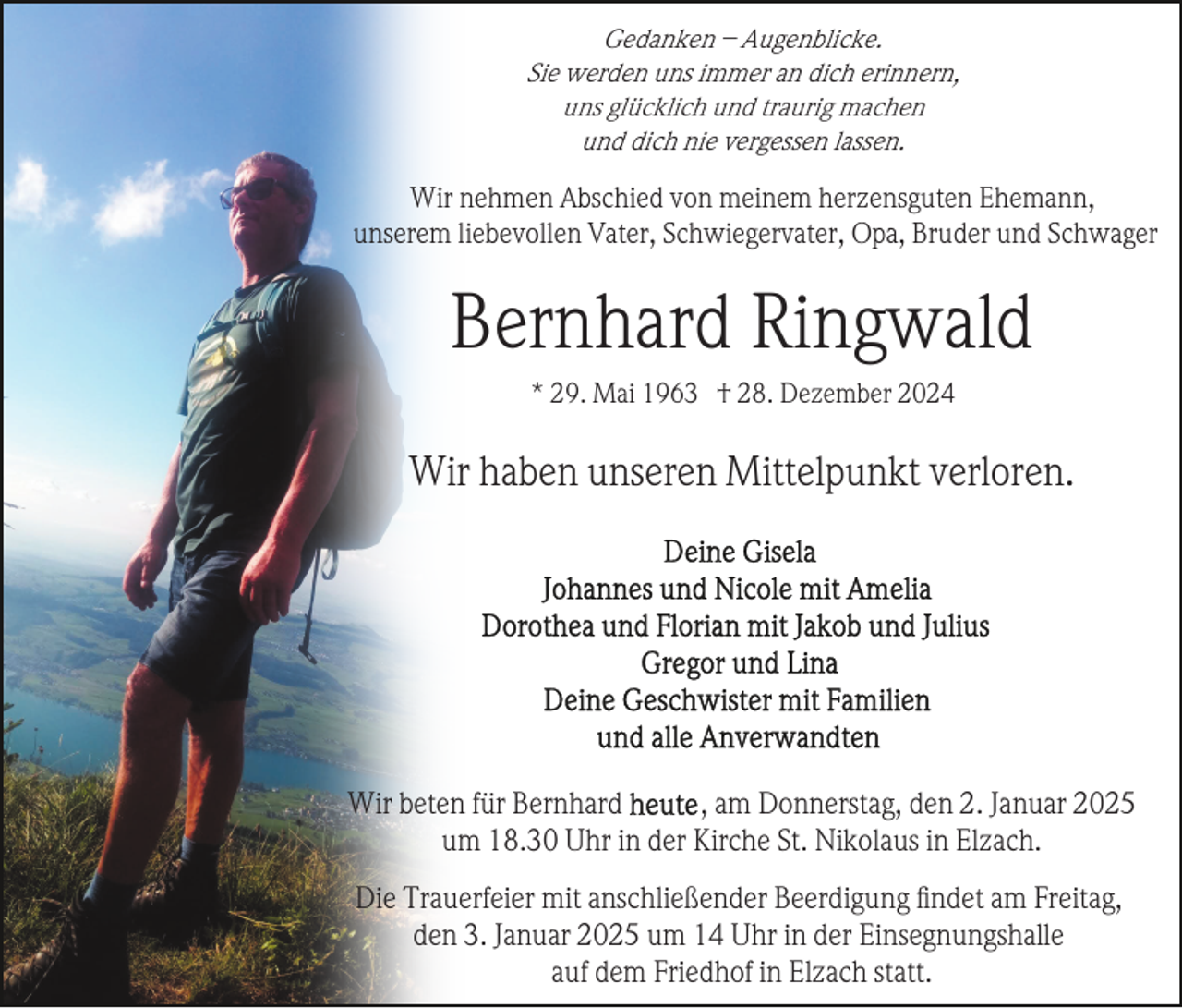 <p>Gedanken – Augenblicke.<br />Sie werden uns immer an dich erinnern,<br />uns glücklich und traurig machen<br />und dich nie vergessen lassen.</p><p>Wir nehmen Abschied von meinem herzensguten Ehemann,<br />unserem liebevollen Vater, Schwiegervater, Opa, Bruder und Schwager</p><p>Bernhard Ringwald<br />* 29. Mai 1963 † 28. Dezember 2024</p><p>Wir haben unseren Mittelpunkt verloren.</p><p>Wir beten für Bernhard<br />, am Donnerstag, den 2. Januar 2025<br />um 18.30 Uhr in der Kirche St. Nikolaus in Elzach.<br />Die Trauerfeier mit anschließender Beerdigung ﬁndet am Freitag,<br />den 3. Januar 2025 um 14 Uhr in der Einsegnungshalle<br />auf dem Friedhof in Elzach statt.</p>
