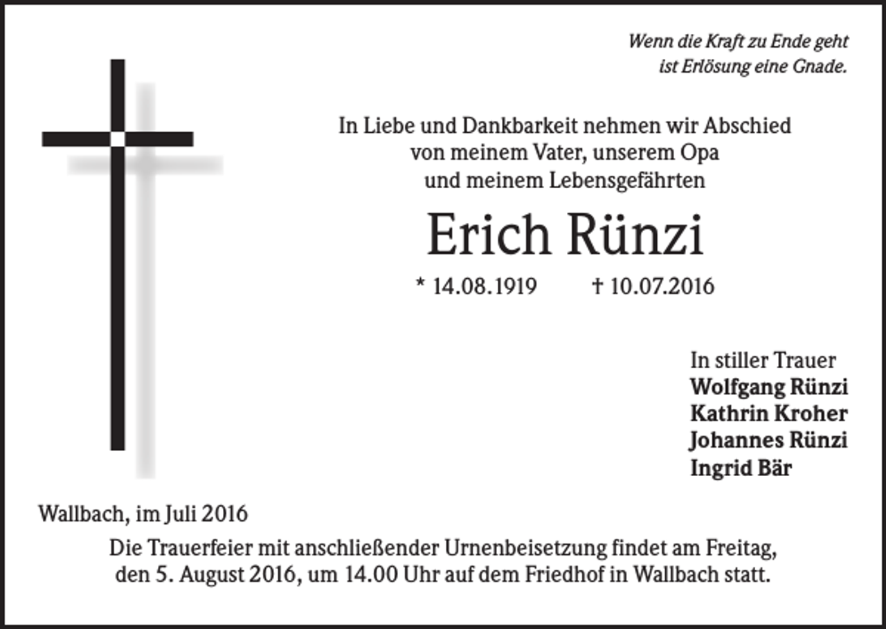 <p>Wenn die Kraft zu Ende geht<br />ist Erlösung eine Gnade.</p><p>In Liebe und Dankbarkeit nehmen wir Abschied<br />von meinem Vater, unserem Opa<br />und meinem Lebensgefährten</p><p>Erich Rünzi<br />* 14.08.1919</p><p>† 10.07.2016<br />In stiller Trauer<br />Wolfgang Rünzi<br />Kathrin Kroher<br />Johannes Rünzi<br />Ingrid Bär</p><p>Wallbach, im Juli 2016<br />Die Trauerfeier mit anschließender Urnenbeisetzung findet am Freitag,<br />den 5. August 2016, um 14.00 Uhr auf dem Friedhof in Wallbach statt.</p>