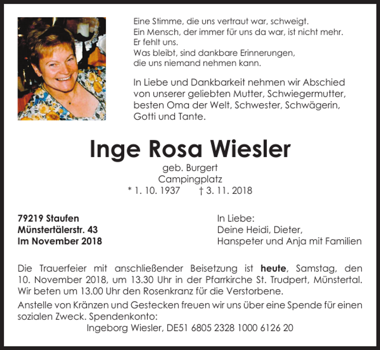 <p>Eine Stimme, die uns vertraut war, schweigt.<br />Ein Mensch, der immer für uns da war, ist nicht mehr.<br />Er fehlt uns.<br />Was bleibt, sind dankbare Erinnerungen,<br />die uns niemand nehmen kann.</p><p>In Liebe und Dankbarkeit nehmen wir Abschied<br />von unserer g<br />­ eliebten Mutter, Schwiegermutter,<br />besten Oma der Welt, Schwester, Schwägerin,<br />Gotti und Tante.</p><p>Inge Rosa Wiesler<br />geb. Burgert<br />Campingplatz<br />* 1. 10. 1937 † 3. 11. 2018</p><p>79219 Staufen<br />Münstertälerstr. 43<br />Im November 2018</p><p>In Liebe:<br />Deine Heidi, Dieter,<br />Hanspeter und Anja mit Familien</p><p>Die Trauerfeier mit anschließender Beisetzung ist heute, Samstag, den<br />10. November 2018, um 13.30 Uhr in der Pfarrkirche St. Trudpert, Münstertal.<br />Wir ­beten um 13.00 Uhr den Rosenkranz für die Verstorbene.<br />Anstelle von Kränzen und Gestecken freuen wir uns über eine Spende für e<br />­ inen<br />­sozialen Zweck. Spendenkonto:<br />Ingeborg Wiesler, DE51 6805 2328 1000 6126 20</p>