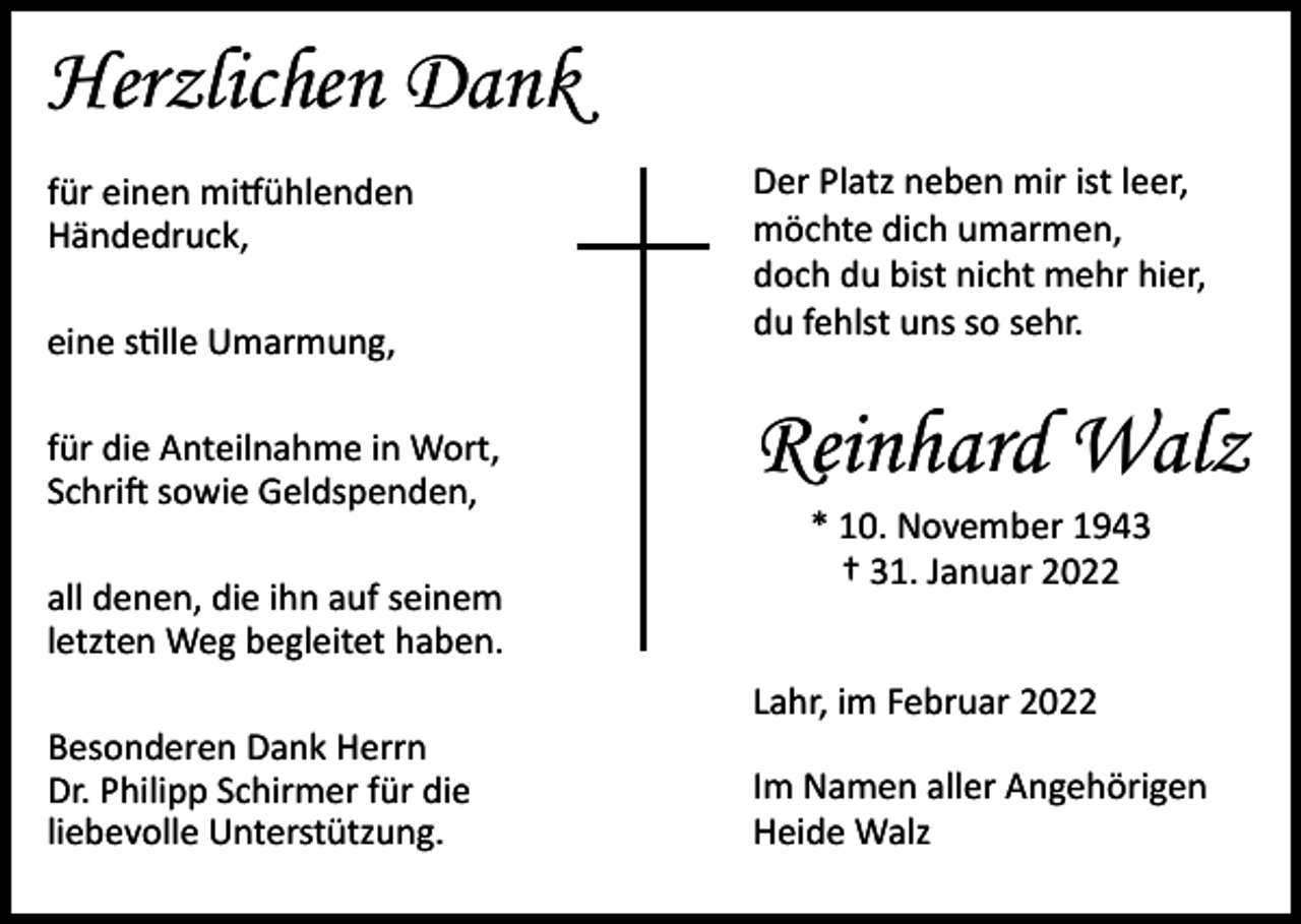 <p>Herzlichen Dank<br />eine stille Umarmung,</p><p>Der Platz neben mir ist leer,<br />möchte dich umarmen,<br />doch du bist nicht mehr hier,<br />du fehlst uns so sehr.</p><p>für die Anteilnahme in Wort,<br />Schrift sowie Geldspenden,</p><p>Reinhard Walz</p><p>für einen mitfühlenden<br />Händedruck,</p><p>all denen, die ihn auf seinem<br />letzten Weg begleitet haben.<br />Besonderen Dank Herrn<br />Dr. Philipp Schirmer für die<br />liebevolle Unterstützung.</p><p>* 10. November 1943<br />† 31. Januar 2022</p><p>Lahr, im Februar 2022<br />Im Namen aller Angehörigen<br />Heide Walz</p>